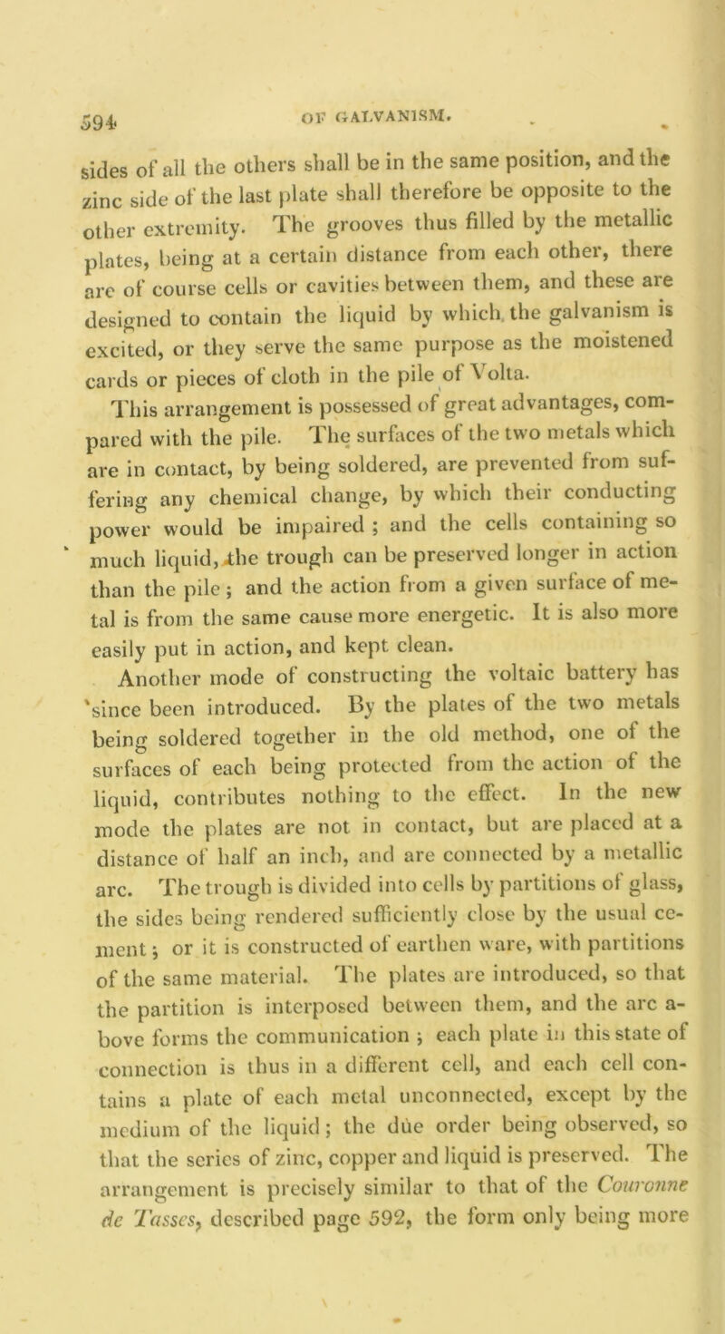 594* sides of all the others shall be in the same position, and the zinc side of the last plate shall therefore be opposite to the other extremity. The grooves thus filled by the metallic plates, being at a certain distance from each other, there are of course cells or cavities between them, and these are designed to contain the liquid by which, the galvanism is excited, or they serve the same purpose as the moistened cards or pieces ot cloth in the pile of Volta. This arrangement is possessed of great advantages, com- pared with the pile. The surfaces of the two metals which are in contact, by being soldered, are prevented from suf- fering any chemical change, by which their conducting power would be impaired j and the cells containing so much liquid, Ahe trough can be preserved longer in action than the pile ; and the action from a given surface of me- tal is from the same cause more energetic. It is also more easily put in action, and kept clean. Another mode of constructing the voltaic battery has 'since been introduced. By the plates of the two metals being soldered together in the old method, one of the surfaces of each being protected from the action of the liquid, contributes nothing to the effect. In the new- mode the plates are not in contact, but are placed at a distance of half an inch, and are connected by a metallic ai'c. The trough is divided into cells by partitions of glass, the sides being rendered sufficiently close by the usual ce- ment i or it is constructed ot earthen ware, with partitions of the same material. The plates are introduced, so that the partition is interposed between them, and the arc a- bove forms the communication ; each plate in this state of connection is thus in a different cell, and each cell con- tains a plate of each metal unconnected, except by the medium of the liquid; the due order being observed, so that the series of zinc, copper and liquid is preserved. The arrangement is precisely similar to that of the Qouronne dc 2'asseSf described page 592, the form only being more