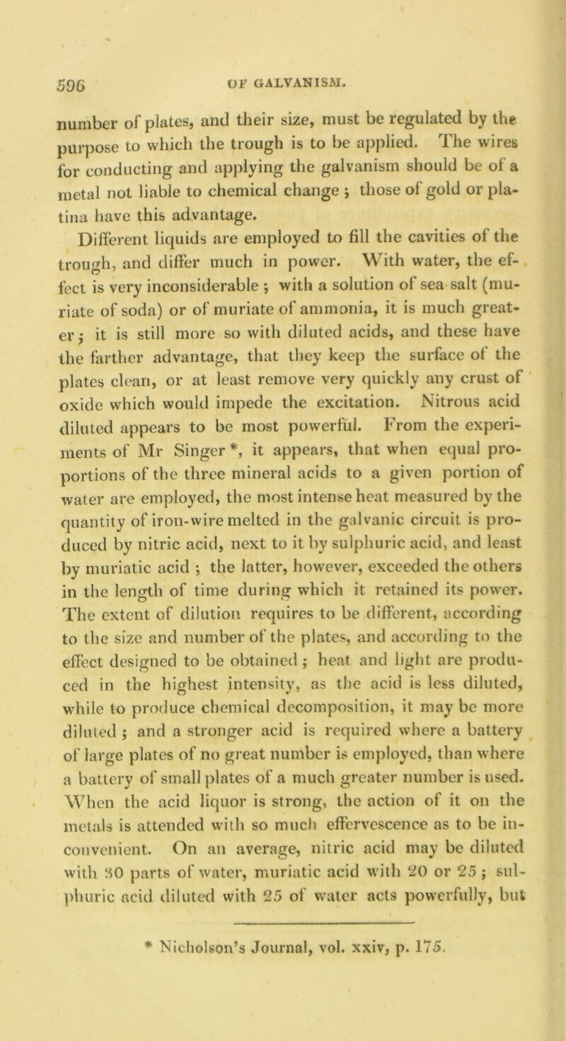 number of plates, and their size, must be regulated by the purpose to which the trough is to be applied. The wires for conducting and applying the galvanism should be of a metal not liable to chemical change ; those of gold or pla- tina have this advantage. Different liquids are employed to fill the cavities of the trough, and differ much in power. With water, the ef-. feet is very inconsiderable ; with a solution of sea salt (mu- riate of soda) or of muriate of ammonia, it is much great- er j it is still more so with diluted acids, and these have the farther advantage, that they keep the surface of the plates clean, or at least remove very quickly any crust of oxide which would impede the excitation. Nitrous acid diluted appears to be most powerful. From the experi- ments of Mr Singer *, it appears, that when equal pro- portions of the three mineral acids to a given portion of water are employed, the most intense heat measured by the quantity of iron-wire melted in the galvanic circuit is pro- duced by nitric acid, next to it by sulphuric acid, and least by muriatic acid ; the latter, however, exceeded the others in the length of time during which it retained its pow’er. The extent of dilution requires to be different, according to the size and number of the plates, and according to the effect designed to be obtained ; heat and light are produ- ced in the highest intensity, as the acid is less diluted, while to produce chemical decomposition, it may be more diluted } and a stronger acid is required where a battery of large plates of no great number is employed, than where a battery of small plates of a much greater number is used. When the acid liquor is strong, the action of it on the metals is attended with so much effervescence as to be in- convenient. On an average, nitric acid may be diluted with SO parts of water, muriatic acid with 20 or 25; sul- ])huric acid diluted with 25 of water acts powerfully, but * Nicholson’s Journal, vol. xxiv, p. 175.