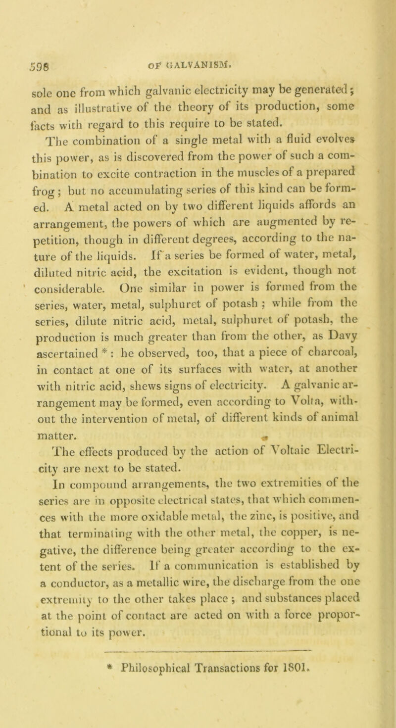 sole one from which galvanic electricity may be generated; and as illustrative of the theory of its production, some facts with regard to this require to be stated. The combination of a single metal with a fluid evolves this power, as is discovered from the power of such a com- bination to excite contraction in the muscles of a prepared frog ; but no accumulating series of this kind can be form- ed. A metal acted on by two different liquids affords an arrangement, the powers of which are augmented by re- petition, though in different degrees, according to the na- ture of the liquids. If a scries be formed of water, metal, diluted nitric acid, the excitation is evident, though not ' considerable. One similar in power is formed from the series, water, metal, sulphuret of potash ; while from the series, dilute nitric acid, metal, sulphuret of potash, the production is much greater than from the other, as Davy ascertained * : he observed, too, that a piece of charcoal, in contact at one of its surfaces wdth water, at another with nitric acid, shews signs of electricity. A galvanic ar- rangement may be formed, even according to Volta, with- out the intervention of metal, of different kinds of animal matter. « The effects produced by the action of ^ oltaic Electri- city are next to be stated. In compound ai rangements, the two extremities of the series are in opposite electrical states, that which commen- ces with the more oxidable metal, the zinc, is positive, and that terminating with the other metal, the copper, is ne- gative, the difference being greater according to the ex- tent of the series. It a communication is established by a conductor, as a metallic wire, the discharge from the one extremiiy to the other takes place ; and substances placed at the point of contact arc acted on with a force propor- tional to its power. * Philosophical Transactions for 1801.