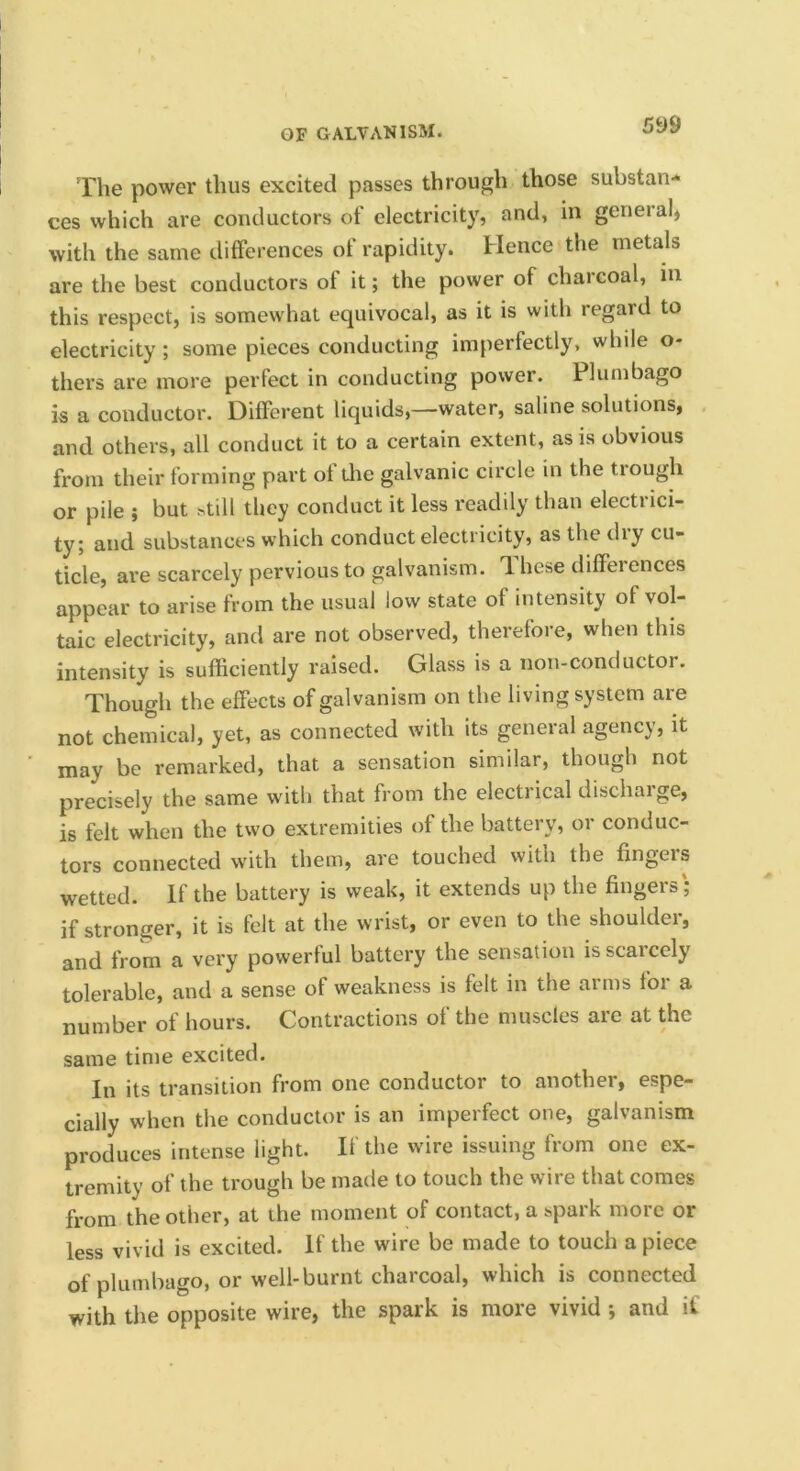 The power thus excited passes through those substan- ces which are conductors of electricity, and, in general, with the same differences of rapidity. Hence the metals are the best conductors of it; the power of chai coal, in this respect, is somewhat equivocal, as it is with regard to electricity; some pieces conducting imperfectly, while o- thers are more perfect in conducting power. Plumbago is a conductor. Different liquids,—water, saline solutions, and others, all conduct it to a certain extent, as is obvious from their forming part of die galvanic circle in the trough or pile ; but ^till they conduct it less readily than electrici- ty; and substances which conduct electricity, as the dry cu- ticle, are scarcely pervious to galvanism. These differences appear to arise from the usual low state of intensity of vol- taic electricity, and are not observed, therefore, when this intensity is sufficiently raised. Glass is a non-conductor. Though the effects of galvanism on the living system are not chemical, yet, as connected with its general agency, it may be remarked, that a sensation similar, though not precisely the same with that from the electrical discharge, is felt when the two extremities of the battery, or conduc- tors connected with them, are touched with the fingers wetted. If the battery is weak, it extends up the fingers ; if stronger, it is felt at the wrist, or even to the shoulder, and from a very powerful battery the sensation is scarcely tolerable, and a sense of weakness is felt in the arms for a number of hours. Contractions of the muscles are at the same time excited. In its transition from one conductor to another, espe- cially when the conductor is an imperfect one, galvanism produces intense light. If the wire issuing from one ex- tremity of the trough be made to touch the wire that comes from the other, at the moment of contact, a spark more or less vivid is excited. If the wire be made to touch a piece of plumbago, or well-burnt charcoal, which is connected with the opposite wire, the spark is more vivid ; and if