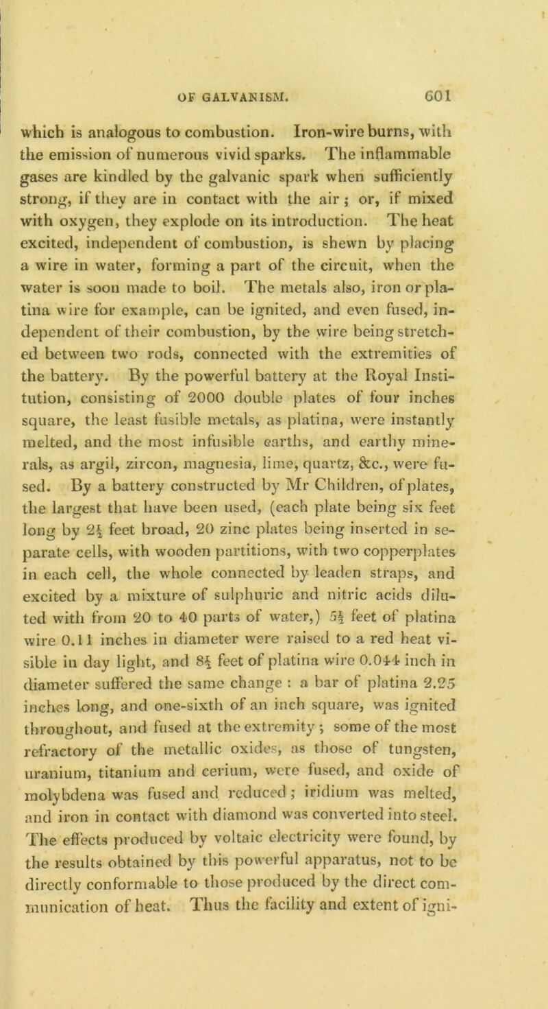 which is analogous to combustion. Iron-wire burns, with the emission of numerous vivid sparks. The inflammable gases are kindled by the galvanic spark when sufficiently strong, if they are in contact with the air; or, if mixed with oxygen, they explode on its introduction. The heat excited, independent of combustion, is shewn by placing a wire in water, forming a part of the circuit, when the water is soon made to boil. The metals also, iron orpla- tina wire for example, can be ignited, and even fused, in- dependent of their combustion, by the wire being stretch- ed between two rods, connected with the extremities of the battery. By the powerful battery at the Royal Insti- tution, consisting of 2000 double plates of four inches square, the least fusible metals, as platina, were instantly melted, and the most infusible earths, and earthy mine- rals, as argil, zircon, magnesia, lime, quartz, 8tc., were fu- sed. By a battery constructed by Mr Children, of plates, the largest that have been used, (each plate being six feet long by 2| feet broad, 20 zinc plates being inserted in se- parate cells, with wooden partitions, with two copperplates in each cell, the whole connected by leaden straps, and excited by a mixture of sulphuric and nitric acids dilu- ted with from 20 to 40 parts of water,) 5^ feet of platina wire O.ll inches in diameter were raised to a red heat vi- sible in day light, and 8^ feet of platina wire 0.044 inch in diameter suffered the same change : a bar of platina 2.25 inches long, and one-sixth of an inch square, was ignited throughout, and fused at the extremity ; some of the most refractory of the metallic oxides, as those of tungsten, uranium, titanium and cerium, wore fused, and oxide of molybdena was fused and reduced; iridium was melted, .and iron in contact with diamond was converted into steel. The effects produced by voltaic electricity were found, by the results obtained by this powerful apparatus, not to be directly conformable to those produced by the direct com- munication of heat. Thus the facility and extent of igni-