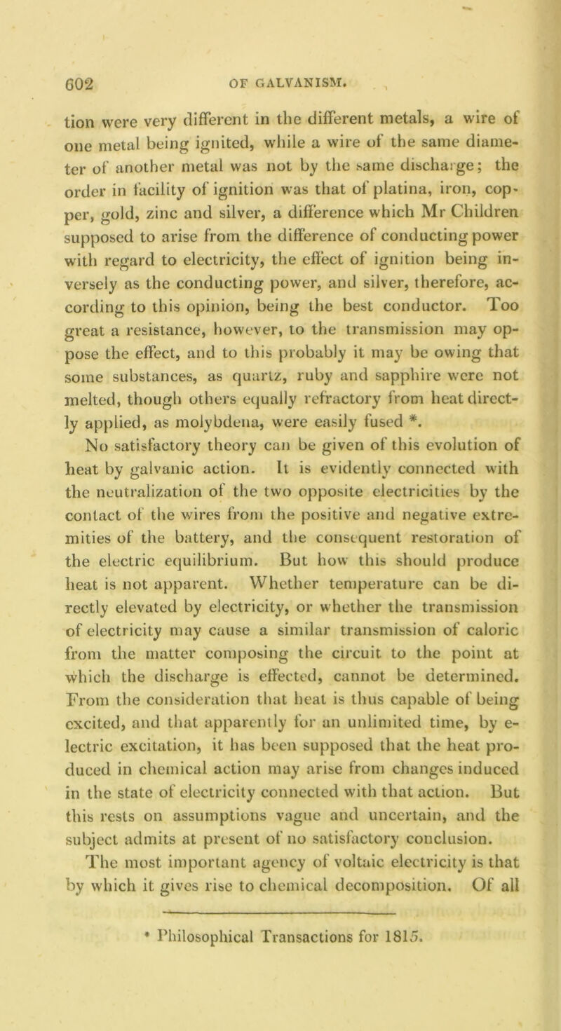 tion were very different in the different metals, a wire of one metal being ignited, while a wire of the same diame- ter of another metal was not by the .same discharge; the order in facility of ignition was that of platina, iron, cop- per, gold, zinc and silver, a difference which Mr Children supposed to arise from the difference of conducting power with regard to electricity, the effect of ignition being in- versely as the conducting power, and silver, therefore, ac- cording to this opinion, being the best conductor. Too great a resistance, however, to the transmission may op- pose the effect, and to this probably it may be owing that some substances, as quartz, ruby and sapphire w'cre not melted, though others equally refractory from heat direct- ly applied, as molybdena, were easily fused *. No satisfactory theory can be given of this evolution of heat by galvanic action. It is evidently connected with the neutralization of the two opposite electricities by the contact of the wires from the positive and negative extre- mities of the battery, and the consequent restoration of the electric equilibrium. But how this should produce heat is not apparent. Whether temperature can be di- rectly elevated by electricity, or whether the transmission of electricity may cause a similar transmission of caloric from the matter composing the circuit to the point at which the discharge is effected, cannot be determined. From the consideration that heat is thus capable of being excited, and that apparently for an unlimited time, by e- lectric excitation, it has been supposed that the heat pro- duced in chemical action may arise from changes induced in the state of electricity connected with that action. But this rests on assumptions vague and uncertain, and the subject admits at present of no satisfactory conclusion. The most important agency of voltaic electricity is that by which it gives rise to chemical decomposition. Of all