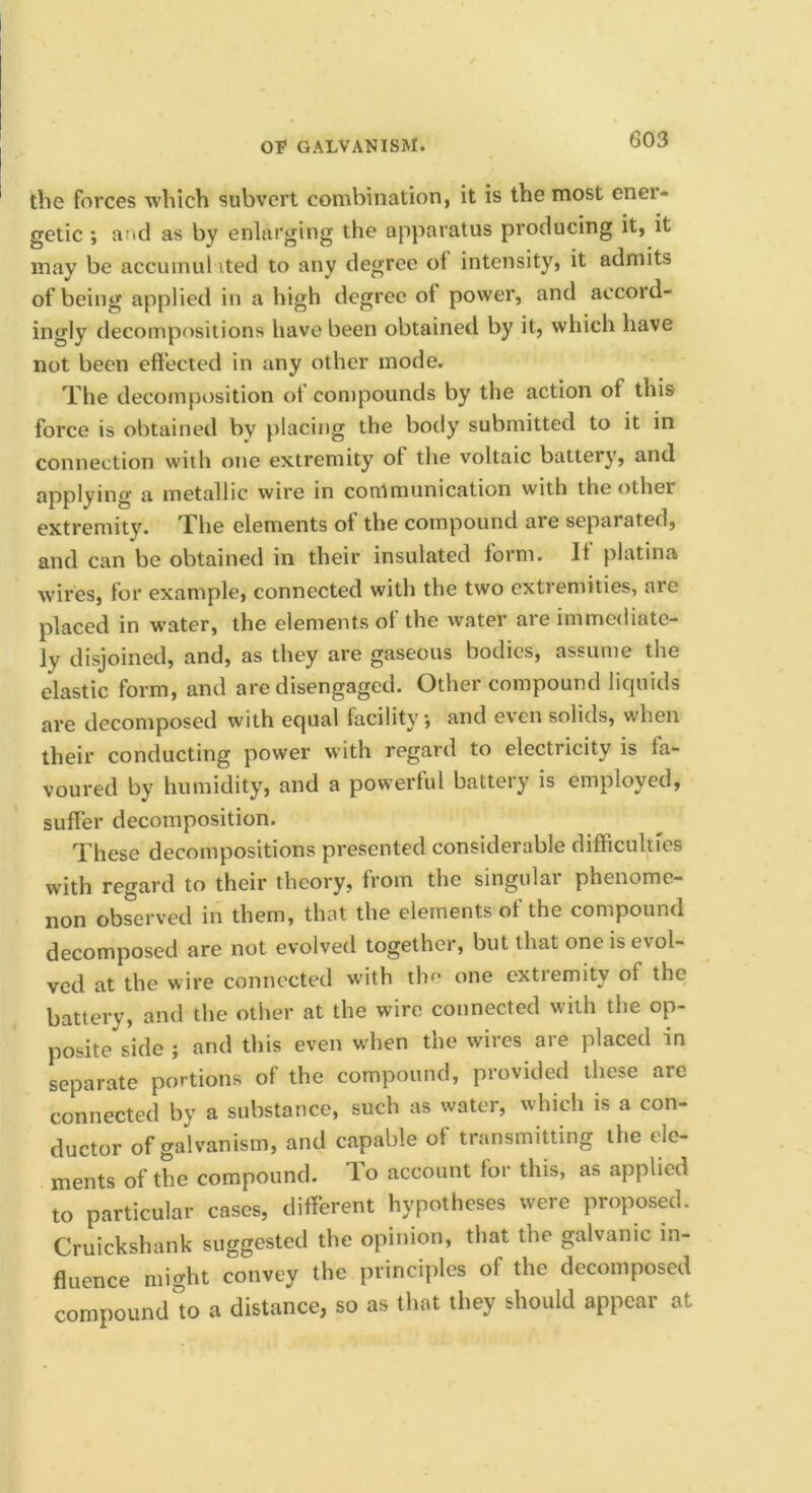 the forces which subvert combination, it is the most enei- getic ; and as by enlarging the apparatus producing it, it may be accumul ited to any degree of intensity, it admits of being applied in a high degree of power, and accord- ingly decompositions have been obtained by it, which have not been effected in any other mode. The decomposition of compounds by the action of this force is obtained by placing the body submitted to it in connection with one extremity of the voltaic battery, and applying a metallic wire in communication with the <ither extremity. The elements of the compound are separated, and can be obtained in their insulated form. It platina w’ires, for example, connected with the two extremities, are placed in water, the elements of the water are immediate- ly disjoined, and, as they are gaseous bodies, assume the elastic form, and are disengaged. Other compound liquids are decomposed with equal facility; and even solids, when their conducting power with regard to electricity is fa- voured by humidity, and a powerful battery is employed, suffer decomposition. These decompositions presented considerable difficulties with regard to their theory, from the singular phenome- non observed in them, that the elements of the compound decomposed are not evolved together, but that one is evol- ved at the wire connected with the one extremity of the battery, and the other at the wire connected with the op- posite side ; and this even when the wires are placed in separate portions of the compound, provided these are connected by a substance, such as water, which is a con- ductor of galvanism, and capable of transmitting the ele- ments of the compound, 'lo account for this, as applied to particular cases, different hypotheses were proposed. Cruickshank suggested the opinion, that the galvanic in- fluence might convey the principles of the decomposed compound'to a distance, so as that they should appear at
