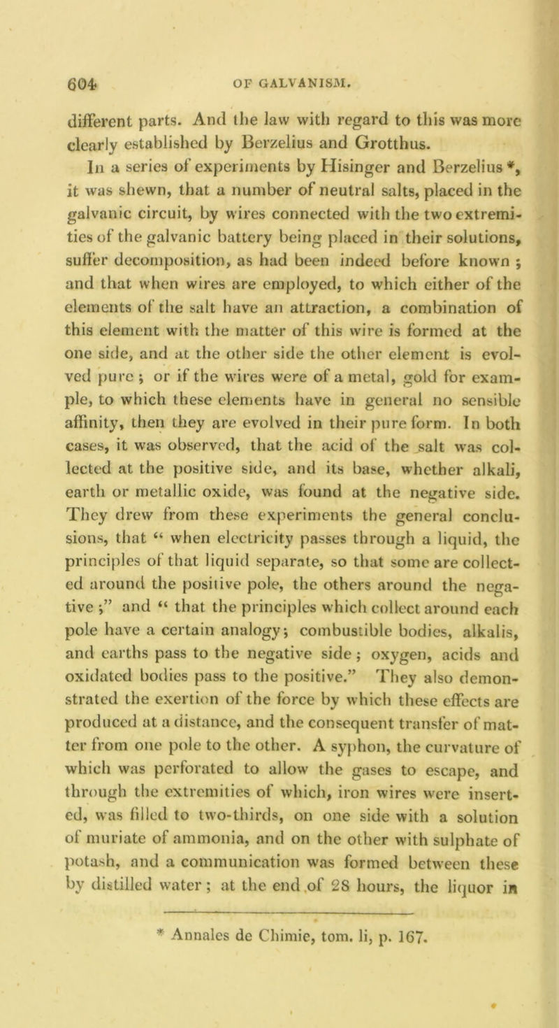 different parts. And the law with regard to this was more clearly established by Berzelius and Grotthus. Ill a series of experiments by Hisinger and Berzelius it was shewn, that a number of neutral salts, placed in the galvanic circuit, by wires connected with the two extremi- ties of the galvanic battery being placed in their solutions, suffer decomposition, as had been indeed before known ; and that when wires are employed, to which either of the elements of the salt have an attraction, a combination of this element with the matter of this wire is formed at the one side, and at the other side the other element is evol- ved pure ; or if the wires were of a metal, gold for exam- ple, to which these elements have in general no sensible affinity, then they are evolved in their pure form. In both cases, it was observed, that the acid of the salt was col- lected at the positive side, and its base, whether alkali, earth or metallic oxide, was found at the negative side. They drew from the.se experiments the general conclu- sions, that “ when electricity passes through a liquid, the principles of that liquid separate, so that some are collect- ed around the positive pole, the others around the nega- tive and “ that the principles which collect around each pole have a certain analogy; combustible bodies, alkalis, and earths pass to the negative side; oxygen, acids and oxidated bodies pass to the positive.” They also demon- strated the exertion of the force by which these effects are produced at a distance, and the consequent transfer of mat- ter from one pole to the other. A syphon, the curvature of which was perforated to allow the gases to escape, and through the extremities of which, iron wires were insert- ed, was filled to two-thirds, on one side with a solution of muriate of ammonia, and on the other with sulphate of potash, and a communication was formed between these by distilled water; at the end .of 28 hours, the liquor in * Annales dc Chimie, tom. li, p. 167.