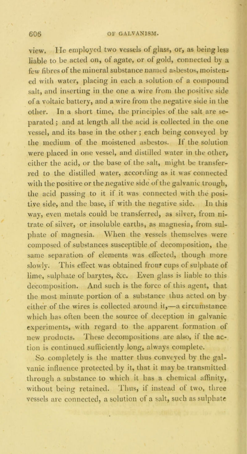 view, lie employed two vessels of glass, or, as being less liable to be acted on, of agate, or of gold, connected by a few fibres of the mineral substance named asbestos, moisten- ed with water, placing in each a solution of a compound salt, and inserting in the one a wire from the positive side of a voltaic battery, and a wire from the negative side in the other. In a short time, the principles of the salt are se- parated ; and at length all the acid is collected in the one vessel, and its base in the other; each being conveyed by the medium of the moistened asbestos. If the solution were placed in one vessel, and distilled water in the other, cither the acid, or the base of the salt, might be transfer- red to the distilled water, accortling as it wa? connected with the positive or the negative side of the galvanic trough, the acid passing to it if it was connected with the posi- tive side, and the base, if with the negative side. In this way, even metals could be transferred, as silver, from ni- trate of silver, or insoluble earths, as magnesia, from sul- phate of magnesia. When the vessels themselves were composed of substances susceptible of decomjiosition, the same separation of elements was ellected, though more slowly. This effect was obtained fron? cups of sulphate of lime, sulphate of barytes, &c. Even glass is liable to this decomposition. And such is the force of this agent, that the most minute portion of a substance thus acted on by either of the wires is collected around it,—a circumstance which has often been the source of deception in galvanic experiments, with regard to the apparent formation of new products. These decompositions are also, if the ac- tion is continued suftlciently long, always complete. So completely is the matter thus conveyed by the gal- vanic influence protected by it, that it may be transmitted through a substance to which it has a chemical affinity, without being retained. Thus, if instead ot two, three vessels are connected, a solution of a salt, such as sulphate