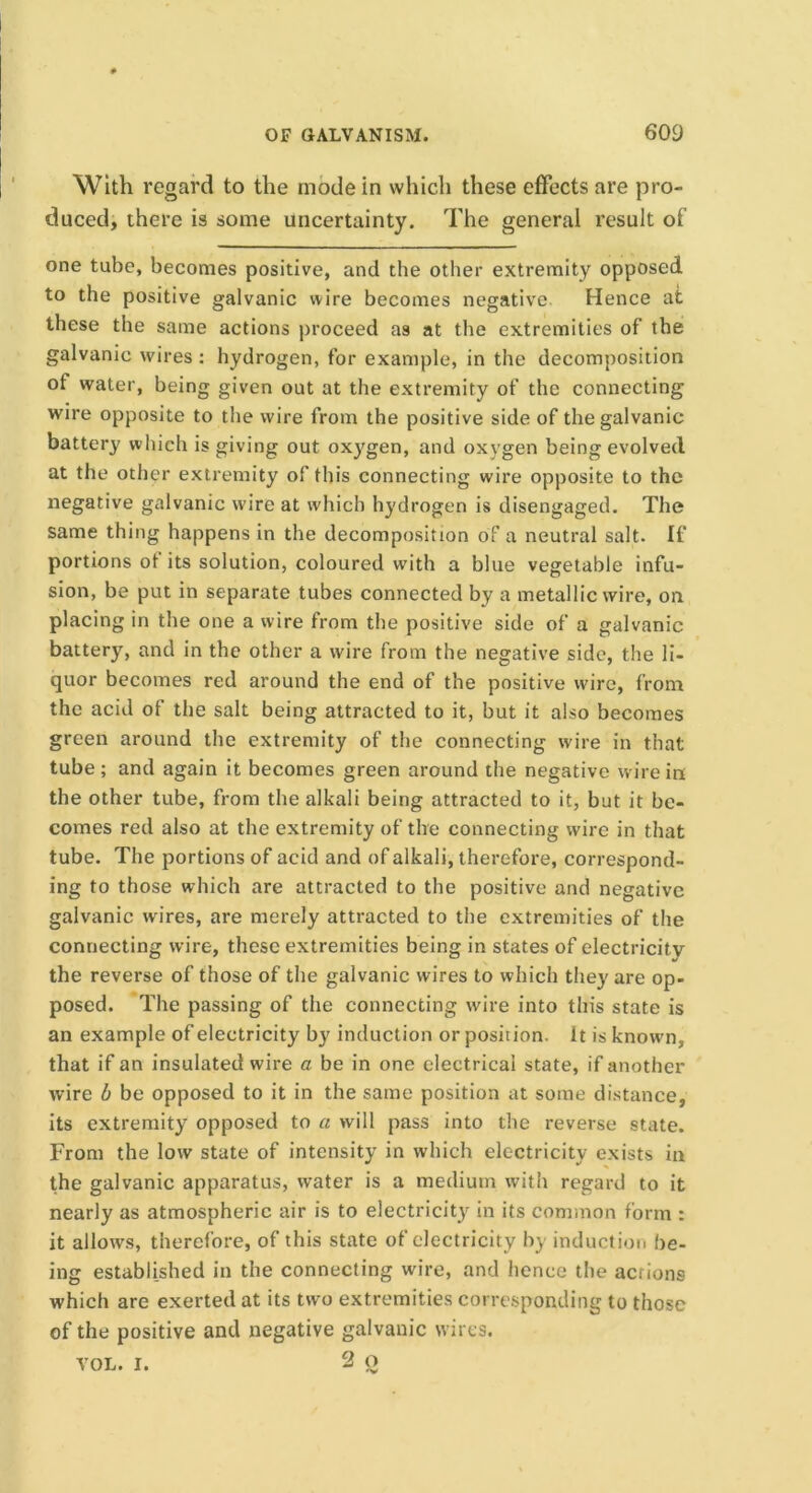 With regard to the mode in which these effects are pro- duced, there is some uncertainty. The general result of one tube, becomes positive, and the other extremity opposed to the positive galvanic wire becomes negative Hence at these the same actions proceed as at the extremities of the galvanic wires : hydrogen, for example, in the decomposition of water, being given out at the extremity of the connecting wire opposite to the wire from the positive side of the galvanic battery which is giving out oxygen, and oxygen being evolved at the other extremity of this connecting wire opposite to the negative galvanic wire at which hydrogen is disengaged. The same thing happens in the decomposition of a neutral salt. If portions ot its solution, coloured with a blue vegetable infu- sion, be put in separate tubes connected by a metallic wire, on placing in the one a wire from the positive side of a galvanic battery, and in the other a wire from the negative side, the li- quor becomes red around the end of the positive wire, from the acid of the salt being attracted to it, but it also becomes green around the extremity of the connecting wire in that tube ; and again it becomes green around the negative wire in the other tube, from the alkali being attracted to it, but it be- comes red also at the extremity of the connecting wire in that tube. The portions of acid and of alkali, therefore, correspond- ing to those which are attracted to the positive and negative galvanic wires, are merely attracted to the extremities of the connecting wire, these extremities being in states of electricity the reverse of those of the galvanic wires to which they are op- posed. The passing of the connecting wire into this state is an example of electricity by induction or position, it is known, that if an insulated wire a be in one electrical state, if another wire b be opposed to it in the same position at some distance, its extremity opposed to a will pass into the reverse state. From the low state of intensity in which electricity exists in the galvanic apparatus, water is a medium with regard to it nearly as atmospheric air is to electricity in its common form : it allows, therefore, of this state of electricity by induction be- ing established in the connecting wire, and hence the actions which are exerted at its two extremities corresponding to those of the positive and negative galvanic wires. VOL. r. 2 o
