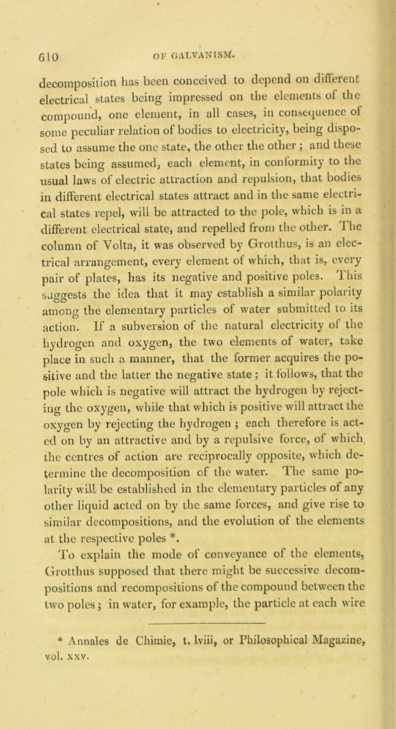 dccoinposilion lias been conceived to depend on different electrical states being impressed on the elements of the compound) one element) in all caseS) in consetjuence ot some peculiar relation of bodies to electricity) being dispo- sed to assume the one state, the other the other; and these states being assumed, each element, in conformity to the usual laws of electric attraction and repulsion, that bodies in different electrical states attract and in the same electri- cal states repel, will be attracted to the pole, which is in a different electrical state, and repelled from the other. 1 he column of Volta, it was observed by GroUhus, is an elec- trical arrangement, every element of which, that is, every pair of plates, has its negative and positive poles. This suggests the idea that it may establish a similar polarity among the elementary particles of water submitted to its action. If a subversion of the natural electricity of the hydrogen and oxygen, the two elements of water, take place in such a manner, that the former acquires the po- sitive and the latter the negative state ; it follows, that the pole which is negative will attract the hydrogen by reject- ing the oxygen, while that which is positive will attract the oxygen by rejecting the hydrogen ; each therefore is act- ed on by an attractive and by a repulsive force, of which, the centres of action are reciprocally opposite, which de- termine the decomposition of the water. The same po- larity will be established in the elementary particles of any other liquid acted on by the same forces, and give rise to similar decompositions, and the evolution of the elements at the respective poles *. To explain the mode of conveyance of the elements, Grotthus supposed that there might be successive decom- positions and recompositions of the compound between the two poles; in water, for example, the particle at each wire * Annales de Chimie, t. Iviii, or Philosophical Magazine, vol. XXV.