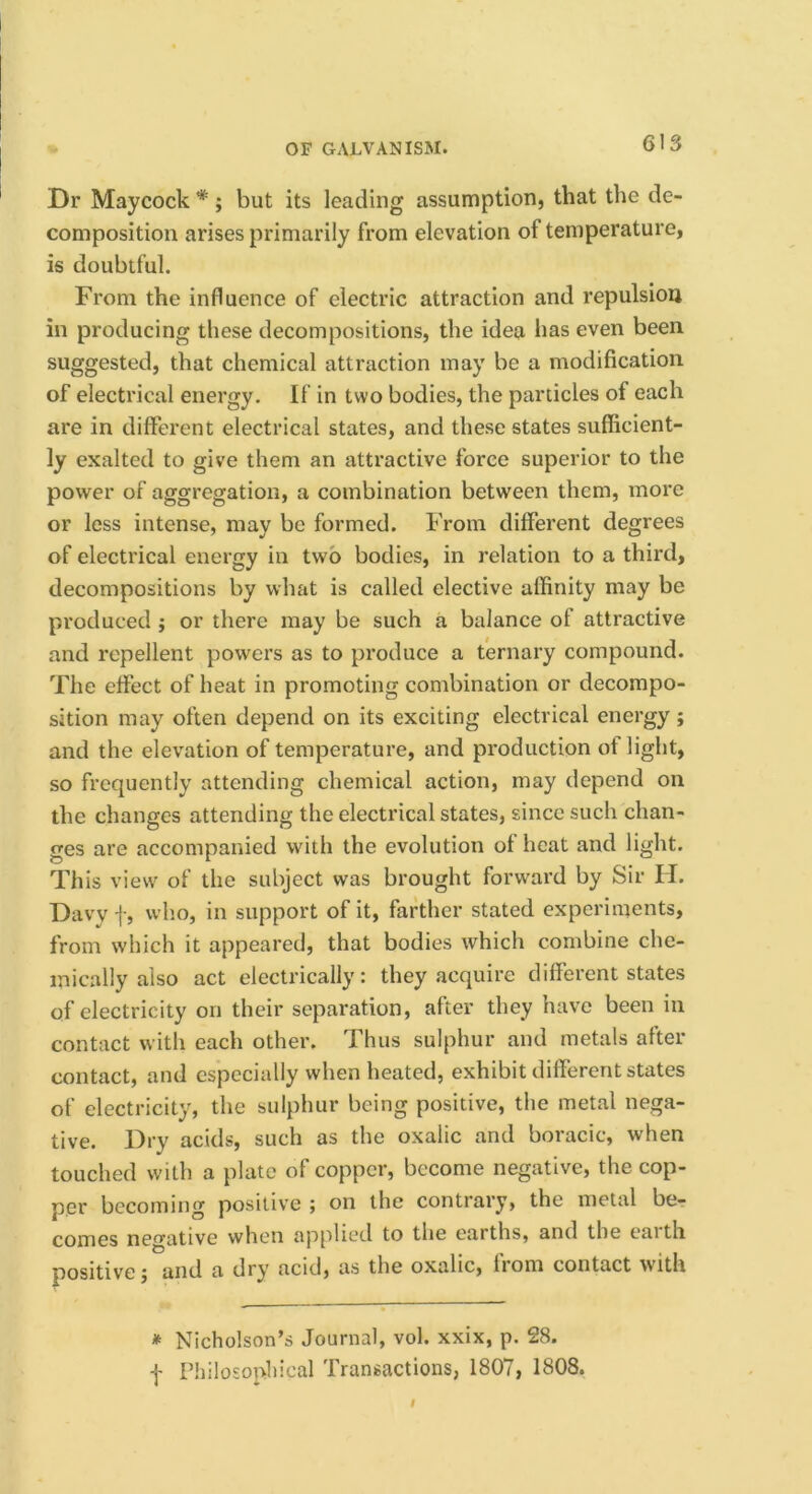 Dr Maycock *; but its leading assumption, that the de- composition arises primarily from elevation of temperature, is doubtful. From the influence of electric attraction and repulsion in producing these decompositions, the idea has even been suggested, that chemical attraction may be a modification of electrical energy. If in two bodies, the particles of each are in different electrical states, and these states sufficient- ly exalted to give them an attractive force superior to the power of aggregation, a combination between them, more or less intense, may be formed. From different degrees of electrical energy in two bodies, in relation to a third, decompositions by what is called elective affinity may be produced j or there may be such a balance of attractive and repellent powers as to produce a ternary compound. The effect of heat in promoting combination or decompo- sition may often depend on its exciting electrical energy; and the elevation of temperature, and production of light, so frequently attending chemical action, may depend on the changes attending the electrical states, since such chan- ges are accompanied with the evolution of heat and light. This view of the subject was brought forward by Sir H. Davy i‘, w’ho, in support of it, farther stated experiments, from which it appeared, that bodies which combine che- mically also act electrically: they acquire different states of electricity on their separation, after they have been in contact with each other. Thus sulphur and metals after contact, and especially when heated, exhibit different states of electricity, the sulphur being positive, the metal nega- tive. Dry acids, such as the oxalic and boracic, when touched with a plate of copper, become negative, the cop- per becoming positive ; on the contrary, the metal bcr comes negative when applied to the earths, and the eaith positive f and a dry acid, as the oxalic, from contact with * Nicholson’s Journal, vol. xxix, p. 28.