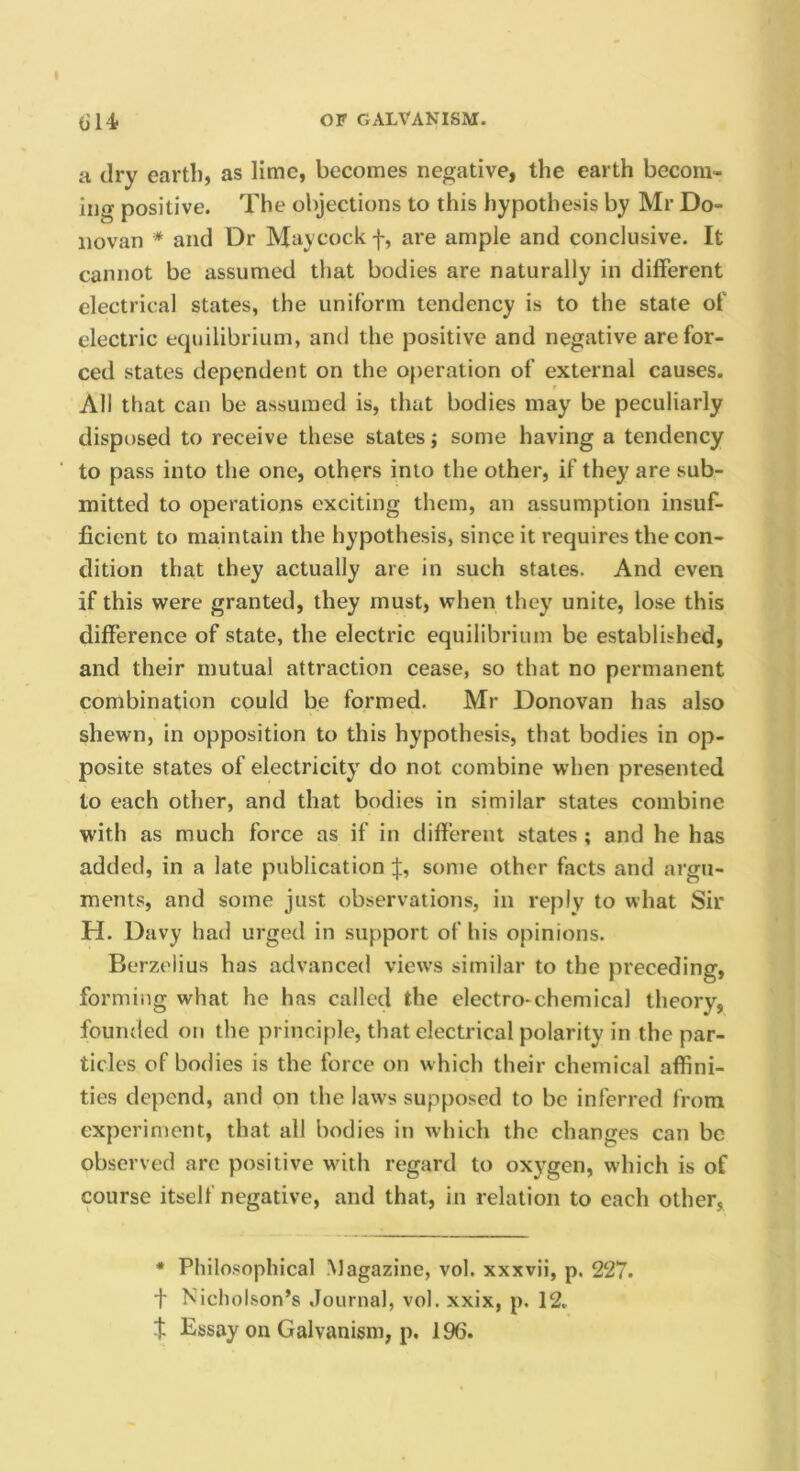 I (J14 OF GALVANISM. a dry eartli, as lime, becomes negative, the earth becom- ing positive. The objections to this hypothesis by Mr Do- novan * and Dr Maycock f, are ample and conclusive. It cannot be assumed that bodies are naturally in different electrical states, the uniform tendency is to the state of electric equilibrium, and the positive and negative are for- ced states dependent on the operation of external causes. All that can be assumed is, that bodies may be peculiarly disposed to receive these states; some having a tendency to pass into the one, others into the other, if they are sub- mitted to operations exciting them, an assumption insuf- ficient to maintain the hypothesis, since it requires the con- dition that they actually are in such states. And even if this were granted, they must, when they unite, lose this difference of state, the electric equilibrium be established, and their mutual attraction cease, so that no permanent combination could be formed. Mr Donovan has also shewn, in opposition to this hypothesis, that bodies in op- posite states of electricity do not combine when presented to each other, and that bodies in similar states combine with as much force as if in different states ; and he has added, in a late publication some other facts and argu- ments, and some just observations, in reply to what Sir H. Davy had urged in support of his opinions. Berzelius has advanced views similar to the preceding, formiiig what he has called the electro-chemical theory, founded on the principle, that electrical polarity in the par- ticles of bodies is the force on which their chemical affini- ties depend, and on the laws supposed to be inferred from experiment, that all bodies in which the changes can be observed are positive with regard to oxygen, which is of course itself negative, and that, in relation to each other, * Philosophical .Magazine, vol. xxxvii, p. 227. t NichoLson’s Journal, vol. xxix, p. 12. Essay on Galvanism, p. 196.