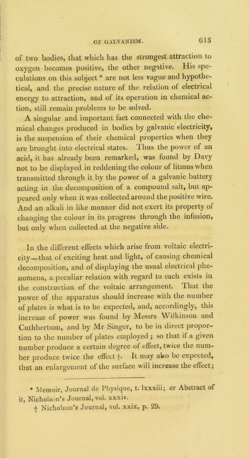 of two bodies, that which has the strongest attraction to oxygen becomes positive, the other negative. His spe- culations on this subject * are not less vague and hypothe- tical, and the precise nature of the relation ot electrical energy to attraction, and of its operation in chemical ac- tion, still remain problems to be solved. A singular and important fact connected with the che- mical changes produced in bodies by galvanic electricity, is the suspension of their chemical properties when they are brought into electrical states. Thus the power of an acid, it has already been remarked, was found by Davy not to be displayed in reddening the colour of litmus when transmitted through it by the power of a galvanic battery acting in the decomposition of a compound salt, but ap- peared only when it was collected around the positive wire. And an alkali in like manner did not exert its property of changing the colour in its progress through the infusion, but only when collected at the negative side. In the different effects which arise from voltaic electri- city—that of exciting heat and light, of causing chemical decomposition, and of displaying the usual electrical phe- nomena, a peculiar relation with regard to each exists in the construction of the voltaic arrangement. That the power of the apparatus should increase with the number of plates is what is to be expected, and, accordingly, this increase of power was found by Messrs Wilkinson and Cuthbertson, and by Mr Singer, to be in direct propor- tion to the number of plates employed ; so that if a given number produce a certain degree of effect, twice the num- ber produce twice the effect f. It may ako be expected, that an enlargement of the surface will increase the effect; • Memoir, Journal de Physique, t. Ixxxiii; or Abstract of it, Nicholson’s Journal, vol. xxxiv. f Nicholson’s Journal, vol. xxix, p. 29.
