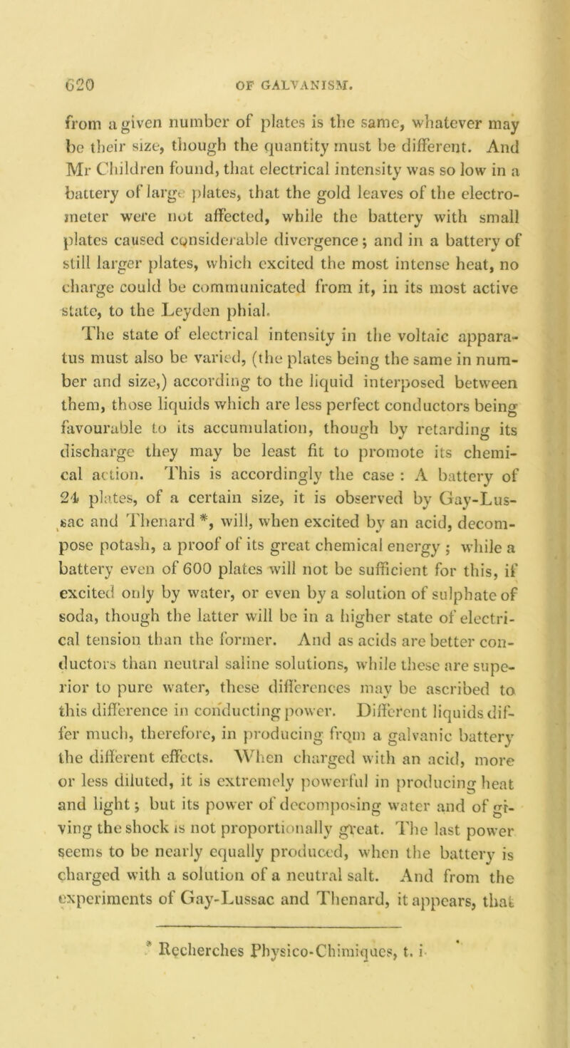 from a given number of plates is the same, whatever may be their size, though the quantity must be different. And Mr Children found, that electrical intensity was so low in a battery of large })lates, that the gold leaves of the electro- meter were not affected, while the battery with small plates caused cgnsidej able divergence; and in a battery of still larger plates, which excited the most intense heat, no charge could be communicated from it, in its most active state, to the Leyden phial. The state ot electrical intensity in the voltaic appara- tus must also be varied, (the plates being the same in num- ber and size,) according to the liquid interposed between them, those liquids which are less perfect conductors being favourable to its accumulation, though by retarding its discharge they may be least fit to promote its chemi- cal action. This is accordingly the case : A battery of 24 plates, of a certain size, it is observed by Gay-Lus- ^sac and Thenard *, will, when excited by an acid, decom- pose potash, a proof of its great chemical energy ; while a battery even of 600 plates will not be sufficient for this, if excited only by water, or even by a solution of sulphate of soda, though the latter will be in a higher state of electri- cal tension than the former. And as acids are better con- ductors than neutral saline solutions, while these are supe- rior to pure water, tlicse diflcrences may be ascribed to this difference in conducting power. Dilfci’cnt liquids dif- fer much, therefore, in producing fi-qm a galvanic battery the different effects. When charged witli an acid, more or less diluted, it is extremely powerful in producing heat and light i but its power of decomposing water and of gi- ving the shock is not proportionally gveat. The last power seems to be nearly equally produced, when the battery is charged with a solution of a neutral salt. And from the experiments of Gay-Lussac and Thenard, it appears, that * Rcclierches Physico-Chimiijues, t. i
