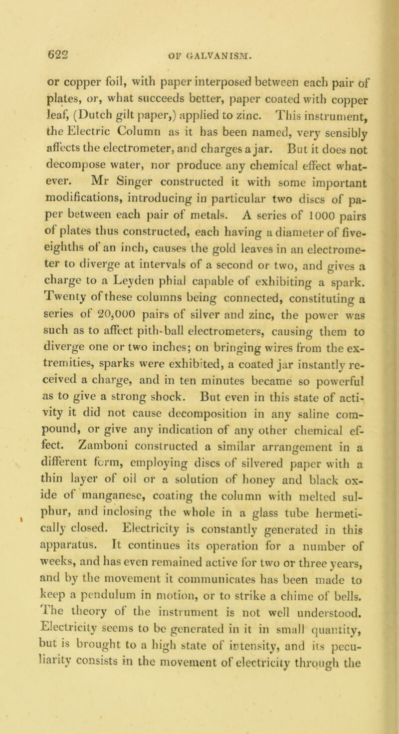 or copper foil, with paper interposed between each pair of plates, or, what succeeds better, paper coated with copper leaf, (Dutch gilt paper,) applied to zinc. This instrument, the Electric Column as it has been named, very sensibly affects the electrometer, and charges a jar. But it does not decompose water, nor produce any chemical effect what- ever. Mr Singer constructed it with some important modifications, introducing in particular two discs of pa- per between each pair of metals. A series of 1000 pairs of plates thus constructed, each having a diameter of five- eighths ot an inch, causes the gold leaves in an electrome- ter to diverge at intervals of a second or two, and gives a charge to a Leyden phial capable of exhibiting a spark. Twenty of these columns being connected, constituting a series of 20,000 pairs of silver and zinc, the power was such as to affect pith*ball electrometers, causing them to diverge one or two inches; on bringing wires from the ex- tremities, sparks were exhibited, a coated jar instantly re- ceived a charge, and in ten minutes became so powerful as to give a strong shock. But even in this state of acti- vity it did not cause decomposition in any saline com- pound, or give any indication of any other chemical ef- fect. Zamboni constructed a similar arrangement in a different form, employing discs of silvered paper with a thin layer of oil or a solution of honey and black ox- ide of manganese, coating the column with melted sul- phur, and inclosing the whole in a glass tube hermeti- cally closed. Electricity is constantly generated in this apparatus. It continues its operation for a number of weeks, and has even remained active for tw'o or three years, and by the movement it communicates has been made to keep a pendulum in motion, or to strike a chime of bells. The theory of the instrument is not well understood. Electricity seems to be generated in it in small quantity, but is brought to a high state of intensity, and its pecu- liarity consists in the movement of electricity through the