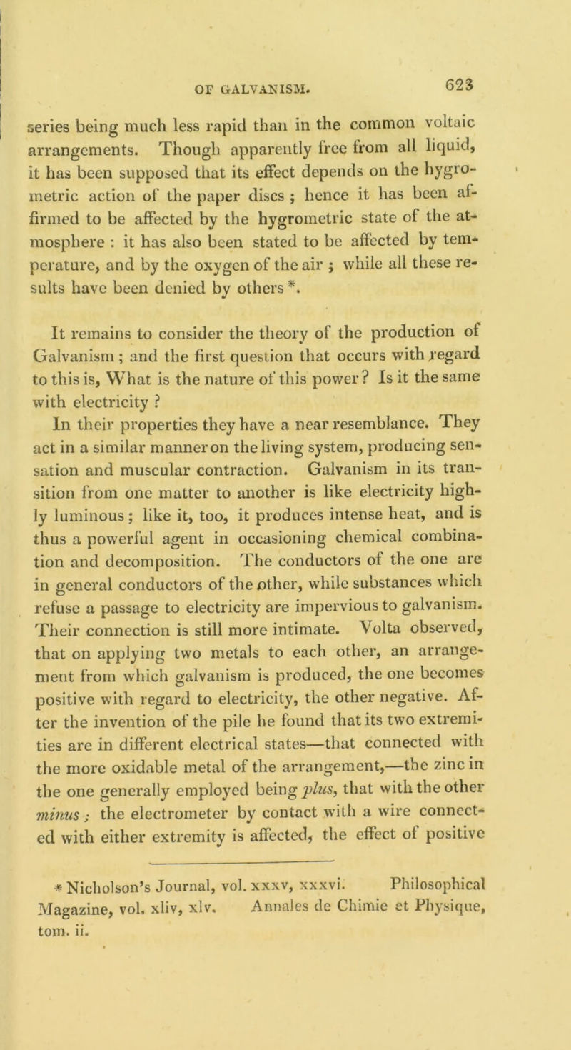 62S series being much less rapid than in the common voltaic arrangements. Though apparently free from all liquid, it has been supposed that its elFect depends on the hygro- metric action of the paper discs ; hence it has been af- firmed to be affected by the hygrometric state of the at- mosphere : it has also been stated to be affected by tem- perature, and by the oxygen of the air ; while all these re- sults have been denied by others It remains to consider the theory of the production of Galvanism ; and the first question that occurs with regard to this is, What is the nature of this power ? Is it the same with electricity ? In their properties they have a near resemblance. They act in a similar manner on the living system, producing sen- sation and muscular contraction. Galvanism in its tran- sition from one matter to another is like electricity high- ly luminous; like it, too, it produces intense heat, and is thus a powerful agent in occasioning chemical combina- tion and decomposition. The conductors of the one are in general conductors of the other, while substances which refuse a passage to electricity are impervious to galvanism. Their connection is still more intimate. Volta observed, that on applying two metals to each other, an arrange- ment from which galvanism is produced, the one becomes positive with regard to electricity, the other negative. Af- ter the invention of the pile he found that its two extremi- ties are in different electrical states—that connected with the more oxidable metal of the arrangement,—the zinc in the one generally employed being that with the other minus; the electrometer by contact with a w'ire connect- ed with either extremity is affected, the effect of positive * Nicholson’s Journal, vol. xxxv, xxxvi. Philosophical Magazine, vol. xliv, xlv. Annales de Chimie et Physique,
