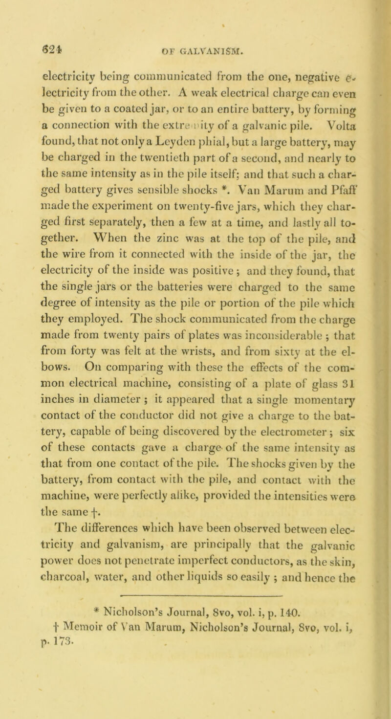 621- electricity being communicated from the one, negative C- lectricity from the other. A weak electrical charge can even be given to a coated jar, or to an entire battery, by forming a connection with the extre niiy of a galvanic pile. Volta found, that not only a Leyden phial, but a large battery, may be charged in the twentieth part of a second, and nearly to the same intensity as in the pile itself; and that such a char- ged battery gives sensible shocks *. Van Marum and Pfaff made the experiment on twenty-five jars, which they char- ged first separately, then a few at a time, and lastly all to- gether. When the zinc was at the top of the pile, and the wire from it connected with the inside of the jar, the electricity of the inside was positive ; and they found, that the single jars or the batteries were charged to the same degree of intensity as the pile or portion of the pile which they employed. The shock communicated from the charge made from twenty pairs of plates was inconsiderable ; that from forty was felt at the wrists, and from sixty at the el- bows. On comparing with these the effects of the com- mon electrical machine, consisting of a plate of glass 31 inches in diameter ; it appeared that a single momentary contact of the conductor did not give a charge to the bat- tery, capable of being discovered by the electrometer; six of these contacts gave a charge- of the same intensity as that from one contact of the pile. The shocks given by the battery, from contact with the pile, and contact with the machine, were perfectly alike, provided the intensities wero the same f. The differences which have been observed between elec- tricity and galvanism, are principally that the galvanic power does not penetrate imperfect conductors, as the skin, charcoal, water, and other liquids so easily ; and hence the * Nicholson’s Journal, 8vo, vol. i, p. 14-0. t Memoir of Van Marum, Nicholson’s Journal, 8vo, vol. i, p. 173.