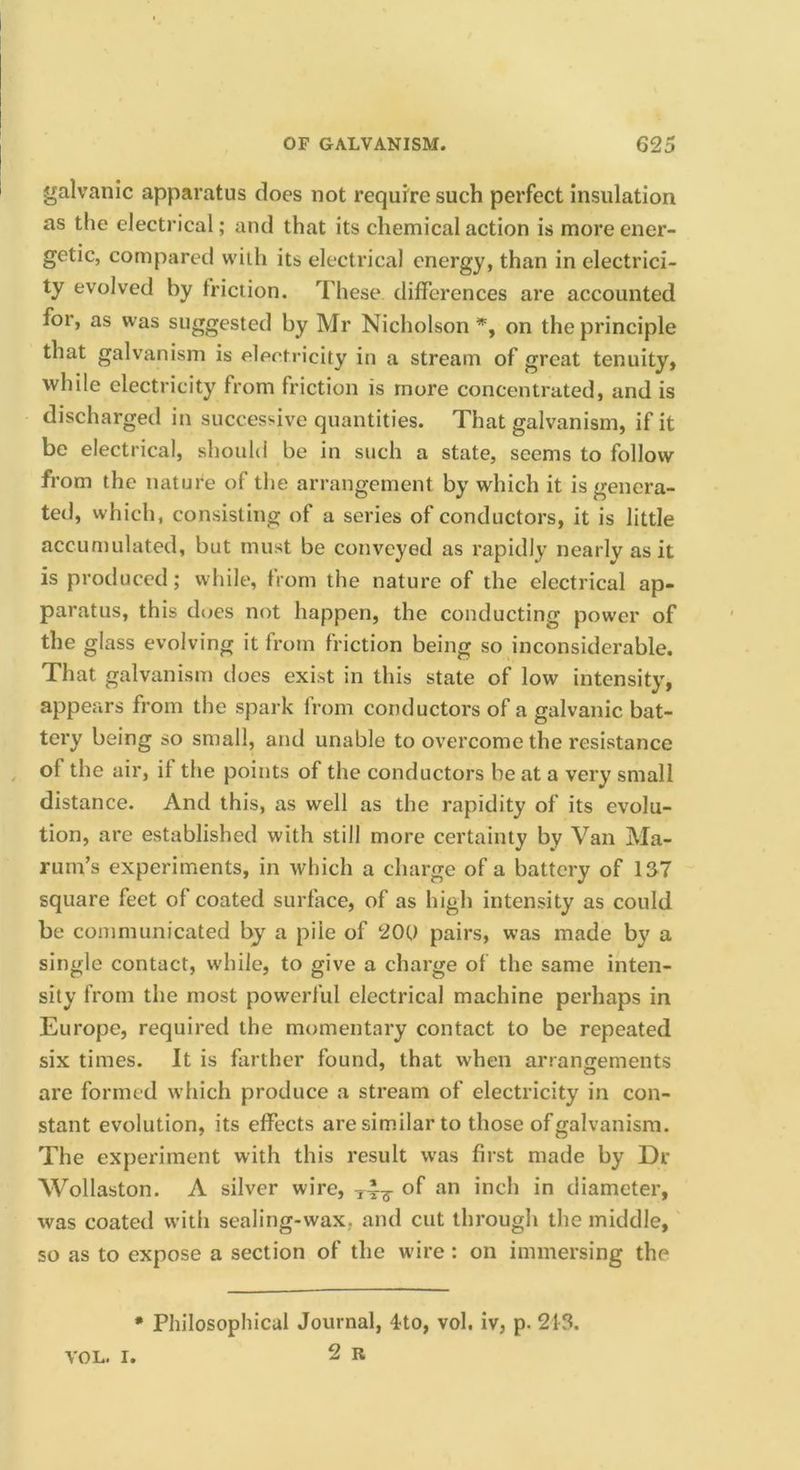 galvanic apparatus does not require such perfect insulation as the electrical; and that its chemical action is more ener- getic, compared with its electrical energy, than in electrici- ty evolved by friction. These differences are accounted for, as was suggested by Mr Nicholson on the principle that galvanism is electricity in a stream of great tenuity, while electricity from friction is more concentrated, and is discharged in successive quantities. That galvanism, if it be electrical, should be in such a state, seems to follow from the nature of the arrangement by which it is genera- ted, which, consisting of a series of conductors, it is little accumulated, but must be conveyed as rapidly nearly as it is produced; while, from the nature of the electrical ap- paratus, this does not happen, the conducting power of the glass evolving it from friction being so inconsiderable. That galvanism does exist in this state of low intensity, appears from the spark from conductors of a galvanic bat- tery being so small, and unable to overcome the resistance of the air, if the points of the conductors be at a very small distance. And this, as well as the rapidity of its evolu- tion, are established with still more certainty by Van Ma- rum’s experiments, in which a charge of a battery of 137 square feet of coated surface, of as high intensity as could be communicated by a pile of 20(,) pairs, was made by a single contact, while, to give a charge of the same inten- sity from the most powerful electrical machine perhaps in Europe, required the momentary contact to be repeated six times. It is farther found, that when arranojements are formed which produce a stream of electricity in con- stant evolution, its effects are similar to those of galvanism. The experiment with this result was first made by Dr Wollaston. A silver wire, of ioch in diameter, was coated with sealing-wax, and cut through the middle, so as to expose a section of the wire: on immersing the * Philosophical Journal, 4to, vol. iv, p. 213.