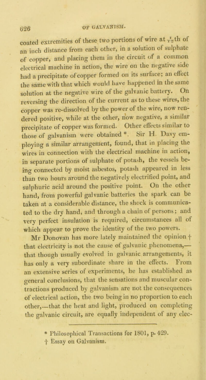 iS26 coated extremities of these two portions of wire at of an inch distance from each other, in a solution of sulphate of copper, and placing them in the circuit of a common electrical machine in action, the wire on the negative side had a precipitate of copper formed on its surface; an effect the same with that which wouhl have happened in the same solution at the negative wire of the galvanic battery. On reversing the direction of the current as to these wires, the copper was re-dissolved by the power of the wire, now ren- dered positive, while at the other, now negative, a similar precipitate of copper was formed. Other effects similar to those of galvanism were obtained Sir H. Davy em- ploying a similar arrangement, found, that in placing the wires in connection with the electrical machine in action, in separate portions of sulphate of potash, the vessels be- ing connected by moist asbestos, potash appeared in less than two hours around the negatively electrihed point, and sulphuric acid around the positive point. On the other hand, from powerful galvanic batteries the spark can be taken at a considerable distance, the shock is communica- ted to the dry hand, and through a chain of persons; and very perfect insulation is required, circumstances all of which appear to prove the identity of the two powers. Mr Donovan has more lately maintained the opinion -j- that electricity is not the cause of galvanic phenomena,— that though usually evolved in galvanic arrangements, it has only a very subordinate share in the effects. From an extensive series of experiments, he has established as general conclusions, that the sensations and muscular con- tractions produced by galvanism arc not the consequences of electrical action, the two being in no proportion to each other,—that the heat and light, produced on completing the galvanic circuit, are equally independent of any elec- * Philosophical Transactions for 1801, p. 429. •f Essay on Galvanism.