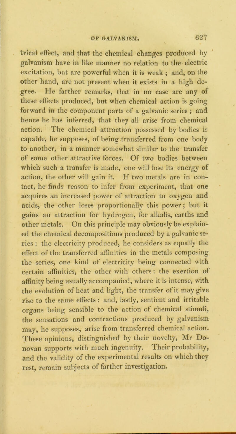 trical effect, and that the chemical changes produced by galvanism have in like manner no relation to the electric excitation, but are powerful when it is weak ; and, on the other hand, are not present when it exists in a high de- gree. He farther remarks, that in no case are any of these effects produced, but when chemical action is going forward in the component parts of a galvanic series ; and hence he has inferred, that they all arise from chemical action. The chemical attraction possessed by bodies is capable, he supposes, of being transferred from one body to another, in a manner somewhat similar to the transfer of some other attractive forces. Of two bodies between which such a transfer is made, one will lose its energy of action, the other will gain it. If two metals are in con- tact, he finds reason to infer from experiment, that one acquires an increased power of attraction to oxygen and acids, the other loses proportionally this power; but it gains an attraction for hydrogen, for alkalis, earths and other metals. On this principle may obviously be explain- ed the chemical decompositions produced by a galvanic se- ries : the electricity produced, he considers as equally the effect of the transferred affinities in the metals composing the series, one kind of electricity being connected with certain affinities, the other with others: the exertion of affinity being usually accompanied, where it is intense, with the evolution of heat and light, the transfer of it may give rise to the same effects: and, lastly, sentient and irritable ortrans beins sensible to the action of chemical stimuli, the sensations and contractions produced by galvanism may, he supposes, arise from transferred chemical action. These opinions, distinguished by their novelty, Mr Do- novan supports with much ingenuity. Their probability, and the validity of the experimental results on which they rest, remain subjects of farther investigation.
