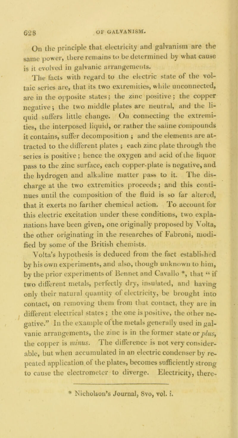 On the principle that electricity and galvanism are the same power, there remains to be determined by what cause is it evolved in galvanic arrangements. The lacts with regard to the electric state of the vol- taic series are, that its two extremities, while unconnected, arc in the opposite states; the zinc positive; the copper negative j the two middle plates are neutral, and the li- quid sufters little change. On connecting the extremi- ties, the interposed liquid, or rather the saline compounds it contains, suffer decomposition ; and the elements are at- tracted to the different plates ; each zinc plate through the series is positive; hence the oxygen and acid of the liquor pass to the zinc surface, each copper-plate is negative, and the hydrogen and alkaline matter pass to it. The dis- charge at the two extremities proceeds; and this conti- nues until the composition of the fluid is so far altered, that it exerts no farther chemical action. To account for this electric excitation under these conditions, two expla- nations have been given, one originally proposed by Volta, the other originating in the researches of Fabroni, modi- fied by some of the British chemists. Volta’s hypothesis is deduced from the fact established by his own experiments, and also, though unknown to him, by the prior experiments of Bonnet and Cavallo *, that “ if two different metals, perfectly dry, insulated, and having only their natural quantity of electricity, be brought into contact, on removing them from that contact, they are in different electrical states ; the one is positive, the oilier ne- gative.” In the example of the metals generally used in gal- vanic arrangements, the zinc is in the former state or the copper is minus. The difference is not very consider- able, but when accumulated in an electric condenser by re- peated application of the plates, becomes sufficiently strong to cause the electrometer to diverge. Electricity, there-