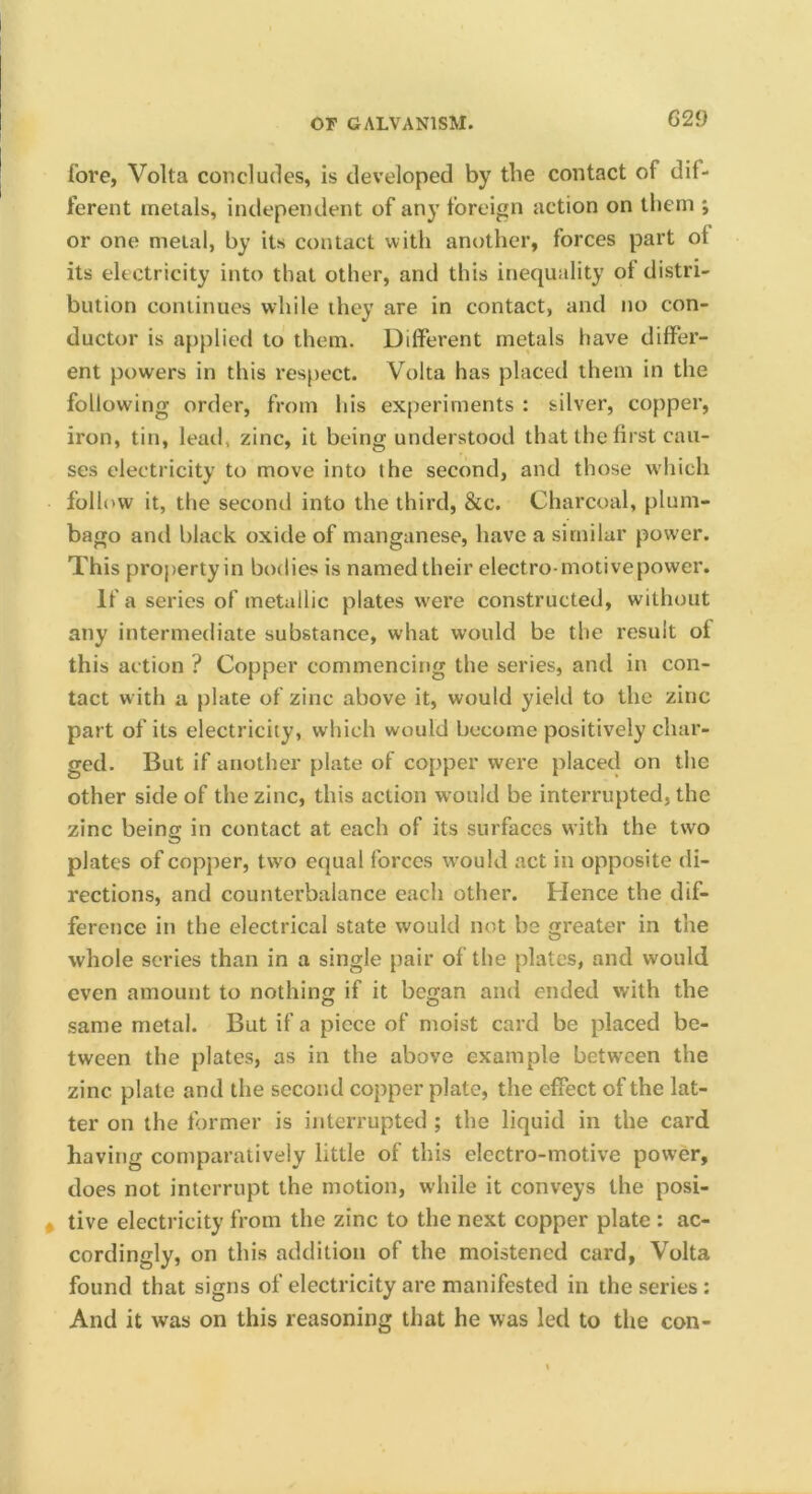 fore, Volta concludes, is developed by the contact of dif- ferent metals, independent of any foreign action on them ; or one metal, by its contact vvitli another, forces part of its electricity into that other, and this inequality of distri- bution continues while they are in contact, and no con- ductor is applied to them. Different metals have differ- ent powers in this res{)ect. Volta has placed them in the following order, from his experiments : silver, copper, iron, tin, lead, zinc, it being understood that the first cau- ses electricity to move into the second, and those which follow it, the second into the third, &c. Charcoal, plum- bago and black oxide of manganese, have a similar power. This property in bodies is named their electro-motive power. If a series of metallic plates were constructed, without any intermediate substance, what would be the result of this action ? Copper commencing the series, and in con- tact with a plate of zinc above it, would yield to the zinc part of its electricity, which would become positively char- ged. But if another plate of copper were placed on the other side of the zinc, this action would be interrupted, the zinc being in contact at each of its surfaces with the two plates of copper, two equal forces would act in opposite di- rections, and counterbalance each other. Hence the dif- ference in the electrical state would not be greater in the whole scries than in a single pair of the plates, and would even amount to nothing if it began and ended with the same metal. But if a piece of moist card be placed be- tween the plates, as in the above example between the zinc plate and the second copper plate, the effect of the lat- ter on the former is interrupted ; the liquid in the card having comparatively little of this electro-motive power, does not interrupt the motion, while it conveys the posi- tive electricity from the zinc to the next copper plate : ac- cordingly, on this addition of the moistened card, Volta found that signs of electricity are manifested in the series : And it was on this reasoning that he was led to the con-