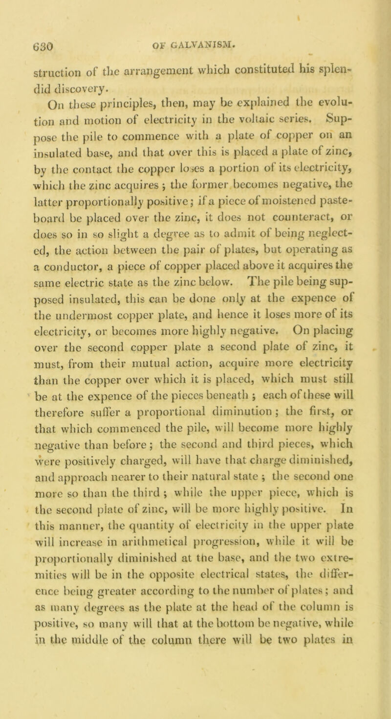 struction of the arrangement which constituted his splen- did discovery. On these principles, then, may be explained the evolu- tion and motion of electricity in the voltaic series. Sup- pose the pile to commence with a plate of copper on an insulated base, and that over this is placed a plate of zinc, by the contact the copper loses a portion of its electricity, •which the zinc acquires ; the former becomes negative, the latter proportionally positive; if a piece of moistened paste- board be placed over the zinc, it does not counteract, or does so in so slight a degree as to admit of being neglect- ed, the action between the pair of plates, but operating as a conductor, a piece of copper placed above it acquires the same electric state as the zinc below. The pile being sup- posed insulated, this can be done only at the expence of the undermost copper plate, and hence it loses more of its electricity, or becomes more highly negative. On placing over the second copper plate a second plate of zinc, it must, from their mutual action, acquire more electricity than the copper over which it is placed, which must still be at the expence of the pieces beneath ; each of these will therefore suffer a proportional diminution ; the first, or that which commenced the pile, will become more highly negative than before; the second and third pieces, which were positively charged, will have that charge diminished, and approach nearer to their natural state ; the second one more so than the third ; while the upper piece, which is the second plate of zinc, will be more highly positive. In this manner, the quantity of electricity in the upper plate will increase in arithmetical progression, while it will be proportionally diminished at the base, and the two extre- mities will be in the opposite electrical states, the differ- ence being greater according to ihenumlK'r of plates; and as many degrees as the plate at the head of the column is positive, so many will that at the bottom be negative, while in the middle of the column there will be two plates in