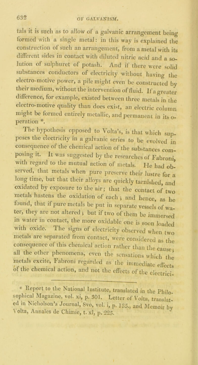 tals it is such as to allow of a galvanic arrangement being formed with a single metal: in this way is explained the construction of such an arrangement, from a metal with its different sides in contact with diluted nitric acid and a so- lution of sulphuret of potash. And if there were solid substances conductors of electricity without havino- the elect: o-motive power, a pile might even be constructed by their medium, without the intervention of fluid. If a greater diflerence, for example, existed between three metals in the electro-motive quality than does exist, an electric column might be formed entirely metallic, and permanent in its o- peration *. The hypothesis opposed to Volta’s, is that w])ich sup- poses the electricity in a galvanic series to be evolved in consequence of the chemical action of the substances com- posing It. It was suggested by the researches of Fabroni with regard to the mutual action of metals. He had ob- served, that metals when pure preserve their lustre for a long time, but that their alloys are quickly tarnished, and oxidated by exposure to the air; that the contact of two metals hastens the oxidation of each ; and hence, as he found, that if pure metals be put in separate vessels of wa ter, they arc not altered ; but if two of them be inimersecl in water in contact, the more oxidable one is soon loaded with oxide. The signs of electricity observed when two metals are separated from contact, were considered as the consequence of this chemical action rather than the cause* all the other phenomena, even the sensations which the metals excite, Fabroni regarded as the immediate effect! of the chemical action, and not the effects of the electrici * Report to the National Institute, translated in the Philo sophical Magazine, vol. xi, p. 301. Letter of Volta, translat- ed m Nicholson’s Journal, 8vo, vol. i, p. 135., and Memoir by Volta, Annales de Chimie, t. xl, p. 225.
