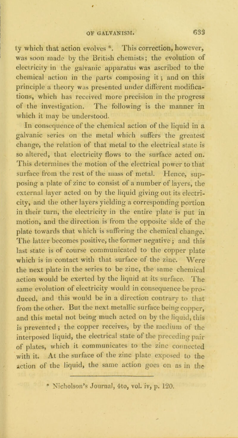 ty which that action evolves *. This correction, however, was soon made by the British chemists; the evolution of electricity in the jyalvanic apparatus was ascribed to the chemical action in the parts composing it; and on this principle a theory was presented under different modifica- tions, which has received more precision in the progress of the investigation. The following is the manner in which it may be understood. In consequence of the chemical action of the liquid in a galvanic series on the metal which suffers the greatest change, the relation of that metal to the electrical state is so altered, that electricity flows to the surface acted on. This determines the motion of the electrical power to that surface from the rest of the mass of metal. Hence, sup- posing a plate of zinc to consist of a number of layers, the external layer acted on by the liquid giving out its electri- city, and the other layers yielding a corresponding portion in their turn, the electricity in the entire plate is put in motion, and the direction is from the opposite side of the plate towards that which is suffering the chemical change. The latter becomes positive, the former negative; and this last state is of course communicated to the copper plate which is in contact with that surface of the zinc. Were the next plate in the series to be zinc, the same chemical action would be exerted by the liquid at its surface. The same evolution of electricity would in consequence be pro- duced, and this would be in a direction contrary to that from the other. But the next metallic surface being copper, and this metal not being much acted on by the liquid, this is prevented ; the copper receives, by the medium of the interposed liquid, the electrical state of the preceding pair of plates, which it communicates to the zinc connected with it. At the surface of the zinc plate exposed to the action of the liquid, the same action goes on as in the