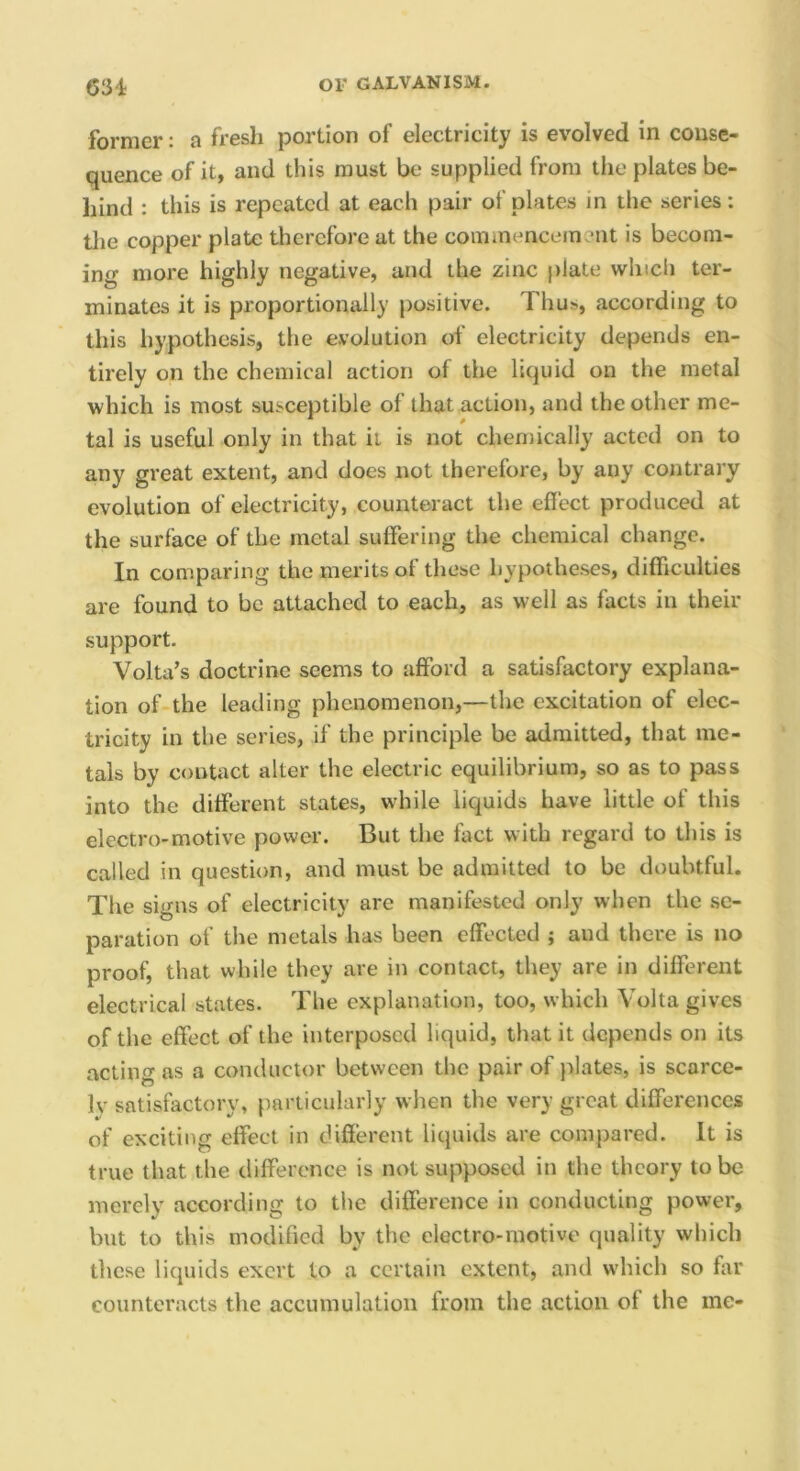 former: a fresh portion of electricity is evolved in conse- quence of it, and this must be supplied from the plates be- hind : this is repeated at each pair of plates in the series; tlie copper plate therefore at the cominenceinent is becom- ing more highly negative, and the zinc plate which ter- minates it is proportionally positive. Thus, according to this hypothesis, the evolution of electricity depends en- tirely on the chemical action of the liquid on the metal which is most susceptible of that action, and the other me- tal is useful only in that it is not cheniically acted on to any great extent, and does not therefore, by any contrary evolution of electricity, counteract the effect produced at the surface of the metal suffering the chemical change. In comparing the merits of these hypotheses, difficulties are found to be attached to each, as well as facts in their support. Volta’s doctrine seems to afford a satisfactory explana- tion of the leading phenomenon,—the excitation of elec- tricity in the series, if the principle be admitted, that me- tals by contact alter the electric equilibrium, so as to pass into the different states, while liquids have little of this electro-motive power. But the fact with regard to this is called in question, and must be admitted to be doubtful. The signs of electricity are manifested only when the se- paration of the metals has been effected ; and there is no proof, that while they are in contact, they are in different electrical states. The explanation, too, which Volta gives of the effect of the interposed liquid, that it depends on its acting as a conductor between the pair of plates, is scarce- Iv satisfactory, particularly when the very great differences of exciting effect in different liquids are compared. It is true that the difference is not supposed in the theory to be merely according to the difference in conducting power, but to this modified by the electro-motive quality which these liquids exert to a certain extent, and which so ffir counteracts the accumulation from the action of the me-