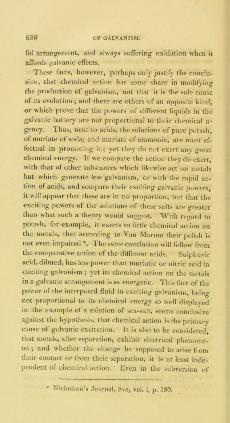 ful arrangement, and always suffering oxidation when it affords galvanic effects. These facts, however, perhaps only justify the conclu- sion, that chemical action has some share in modifying the production of galvanism, not that it is the sole cause of its evolution ; anti there are others of an opposite kind, or which prove that the powers of different liquids in the galvanic battery are not proportional to their chemical a- gency. Thus, next to acids, the solutions of pure potash, of muriate of soda, and muriate of ammonia, are most ef- fectual in promoting it; yet they do not exert any great chemical energy. II we compare the action they do exert, with that of other substances which likewise act on metals but which generate less galvanism, or with the rapid ac- tion of acids, and compare their exciting galvanic powders, it will appear that these are in no proportion, but that the exciting powers of the solutions of these salts are greater than what such a theory would suggest. With regard to potash, for example, it exerts so little chemical action on the metals, that according to Van Marum their polish is not even impaired The same conclusion will follow from the comparative action of the different acids. Sulphuric acid, diluted, has less power than muriatic or nitric acid in exciting galvanism ; yet its chemical action on the metals in a galvanic arrangement is as energetic. This fact of the power of the interposed fluid in exciting galvanism, being not proportional to its chemical energy so well displayed in the example of a solution of sea-salt, seems conclusive against the hypothesis, that chemical action is the primary cause of galvanic excitation. It is also to be considered, that metals, after separation, exhibit electrical phenome- na ; and whether the change be supposed to arise from their contact or from their separation, it is at least inde- pendent of chemical action. Even in the subversion of