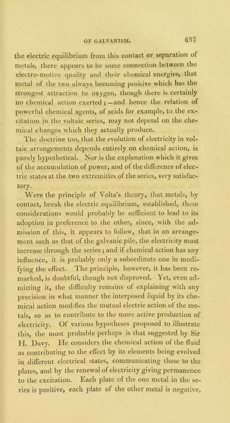 6?>1 the electric equilibrium from this contact or separation of metals, there appears to be some connection between the electro-motive quality and their chemical energies, that metal of the two always becoming positive which has the strongest attraction to oxygen, though there is certainly no chemical action exerted ; —and hence the relation of powerful chemical agents, of acids for example, to the ex- citation in the voltaic series, may not depend on the che- mical changes which they actually produce. The doctrine too, that the evolution of electricity in vol- taic arrangements depends entirely on chemical action, is purely hypothetical. Nor is the explanation which it gives of the accumulation of power, and of the difference of elec- tric states at the two extremities of the series, very satisfac- tory. Were the principle of Volta’s theory, that metals, by contact, break the electric equilibrium, established, these considerations would probably be sufficient to lead to its adoption in preference to the other, since, with the ad- mission of this, it appears to follow, that in an arrange- ment such as that of the galvanic pile, the electricity must increase through the series ; and if chemical action has any influence, it is probably only a subordinate one in modi- fying the effect. The principle, however, it has been re- marked, is doubtful, though not disproved. Yet, even ad- mitting it, the difficulty remains of explaining with any precision in what manner the interposed liquid by its che- mical action modifies the mutual electric action of the me- tals, so as to contribute to the more active production of electricity. Of various hypotheses proposed to illustrate this, the most probable perhaps is that suggested by Sir H. Davy. He considers the chemical action of the fluid as contributing to the effect by its elements being evolved in different electrical states, communicating these to the plates, and by the renewal of electricity giving permanence to the excitation. Each plate of the one metal in the se- ries is positive, each plate of the other metal is negative.