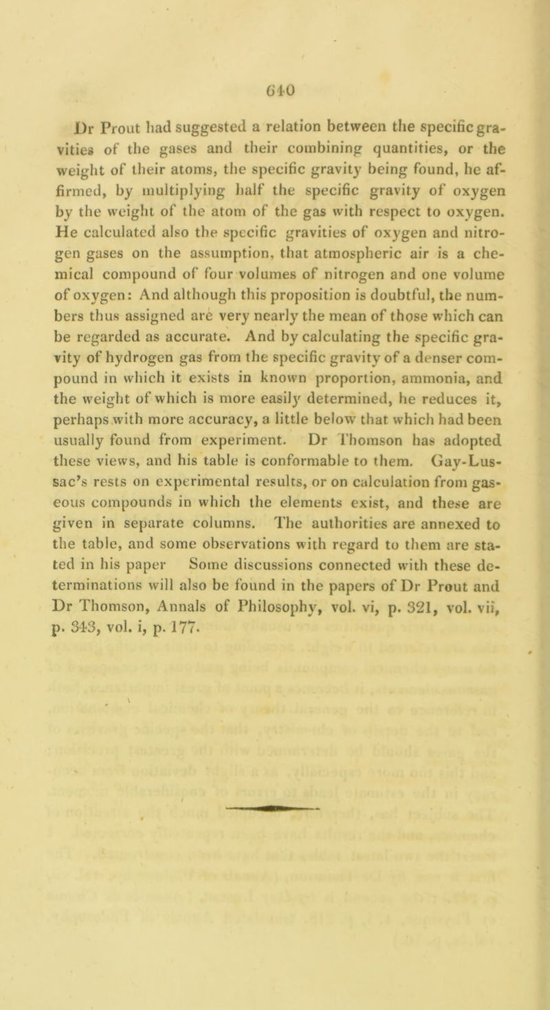 Dr Prout had suggested a relation between the specific gra- vities of the gases and their combining quantities, or the weight of their atoms, the specific gravity being found, he af- firmed, by multiplying half the specific gravity of oxygen by the weight of the atom of the gas with respect to oxygen. He calculated also the specific gravities of oxygen and nitro- gen gases on the assumption, that atmospheric air is a che- mical compound of four volumes of nitrogen and one volume of oxygen: And although this proposition is doubtful, the num- bers thus assigned are very nearly the mean of those which can be regarded as accurate. And by calculating the specific gra- vity of hydrogen gas from the specific gravity of a denser com- pound in which it exists in known proportion, ammonia, and the weight of which is more easil)' determined, he reduces it, perhaps .with more accuracy, a little below that which had been usually found from experiment. Dr Thomson has adopted these views, and his table is conformable to them. Gay-Lus- sac’s rests on experimental results, or on calculation from gas- eous compounds in which the elements exist, and these are given in separate columns. The authorities are annexed to the table, and some observations with regard to them are sta- ted in his paper Some discussions connected with these de- terminations will also be found in the papers of Dr Prout and Dr Thomson, Annals of Philosophy, vol. vi, p. 321, vol. vii, p. 34-3, vol. i, p. 177.