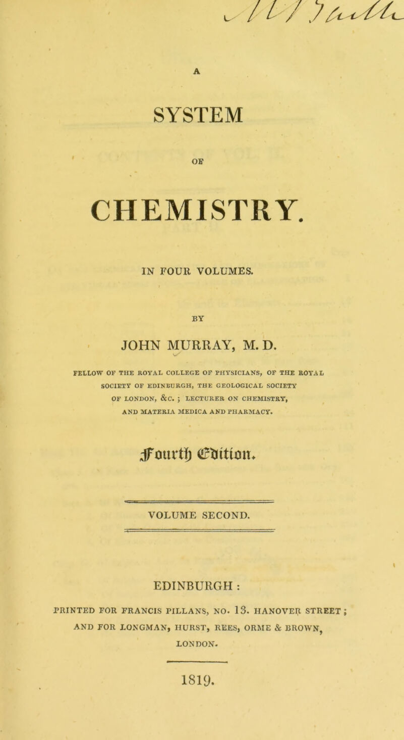 / L / A SYSTEM CHEMISTRY. IN FOUR VOLUMES. BY JOHN MURRAY, M. D. FELLOW OF THE ROYAL COLLEGE OF PHYSICIANS, OF THE ROYAL SOCIETY OF EDINBURGH, THE GEOLOGICAL SOCIETY OF LONDON, &C. ; LECTURER ON CHEMISTRY, AND MATERIA MEDICA AND PHARMACY. dTourtl) (Irliititut* VOLUME SECOND. I EDINBURGH : PRINTED FOR FRANCIS PILLANS, NO. 13. HANOVER STREET; AND FOR LONGMAN, HURST, REES, ORME & BROWN, LONDON- 1819