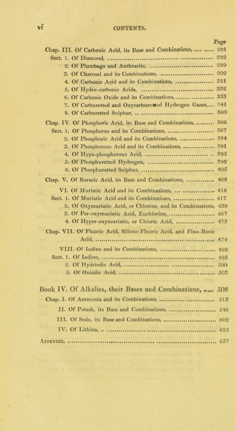 VI CONTENTS Page Chap. III. Of Carbonic Acid, its Base and Combinations, 291 Sect. 1. Of Diamond, - 292 2. Of Plumbago and Anthracite, 299 3. Of Charcoal and its Combinations, 302 4. Of Carbonic Acid and its Combinations, 321 5. Of Hydro- carbonic Acids 332 6. Of Carbonic Oxide and its Combinations, 335 7. Of Carburetted and OxycarburcMed Hydrogen Gases,... 341 8. Of Carburetted Sulphur 360 Chap. IV. Of Phosphoric Acid, its Base and Combinations, 366 Sect, 1. Of Phosphorus and its Combinations, 367 2. Of Phosphoric Acid and its Combinations, 384 3. Of Phosphorous Acid and its Combinations, 391 4. Of Hypo-phosphorous Acid, 395 5. Of Phosphuretted Hydrogen, 396 6. Of Phosphuretted Sulphur, 405 Chap. V. Of Boracic Acid, its Base and Combinations, 408 VI. Of Muriatic Acid and its Combinations, 416 Sect. 1. Of Muriatic Acid and its Combinations, 417 2. Of Oxymuriatic Acid, or Chlorine, and its Combinations, 439 3. Of Per-oxymuriatic Acid, Euchlorine, 467 4. Of Hyper-oxymuriatic, or Chloric Acid, 473 Chap. VII. Of Fluoric Acid, Siliceo-Fluoric Acid, and Fluo-Boric Acid, 479 VIII. Of Iodine and its Combinations 492 Sect. 1. Of Iodine, 493 2. Of Hydriodic Acid, 500 5. Of Oxiodic Acid, 503 Hook IV. Of Alkalies, their Bases and Combinations, 508 Chap. I. Of Ammonia and its Combinations, 513 II. Of Potash, its Base and Combinations, 546 III. Of Soda, its Base and Combinations, 602 IV. Of Lithina, 635 ArrENDJX, 637
