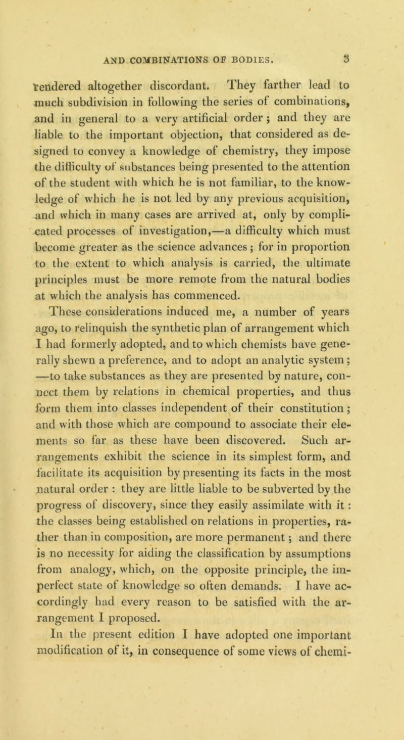 tendered altogether discordant. They farther lead to much subdivision in following the series ot combinations, and in general to a very artificial order; and they are liable to the important objection, that considered as de- signed to convey a knowledge of chemistry, they impose the difficulty of substances being presented to the attention of the student with which he is not familiar, to the know- ledge of which he is not led by any previous acquisition, and which in many cases are arrived at, only by compli- cated processes of investigation,—a difficulty which must become greater as the science advances ; for in proportion to the extent to which analysis is carried, the ultimate principles must be more remote from the natural bodies at which the analysis has commenced. These considerations induced me, a number of years ago, to relinquish the synthetic plan of arrangement which I had formerly adopted, and to which chemists have gene- rally shewn a preference, and to adopt an analytic system; —to take substances as they are presented by nature, con- nect them by relations in chemical properties, and thus form them into classes independent of their constitution ; and with those which are compound to associate their ele- ments so far as these have been discovered. Such ar- rangements exhibit the science in its simplest form, and facilitate its acquisition by presenting its facts in the most natural order ; they are little liable to be subverted by the progress of discovery, since they easily assimilate with it: the classes being established on relations in properties, ra- ther than in composition, are more permanent; and there is no necessity for aiding the classification by assumptions from analogy, which, on the opposite principle, the im- perfect state of knowledge so often demands. I have ac- cordingly had every reason to be satisfied with the ar- rangement I proposed. In the present edition I have adopted one important modification of it, in consequence of some views of chemi-