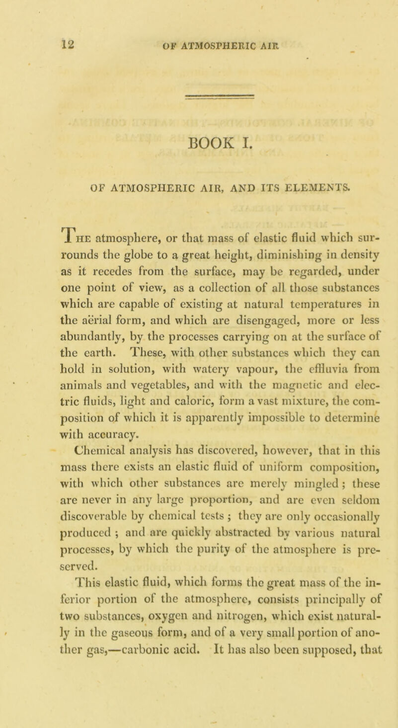 BOOK I. OF ATMOSPHERIC AIR, AND ITS ELEMENTS. l^HE atmosphere, or that mass of elastic fluid which sur- rounds the globe to a great height, diminishing in density as it recedes from the surface, may be regarded, under one point of view, as a collection of all those substances which are capable of existing at natural temperatures in the aerial form, and which are disengaged, more or less abundantly, by the processes carrying on at the surface of the earth. These, with other substances which they can hold in solution, w'ith watery vapour, the effluvia from animals and vegetables, and with the magnetic and elec- tric fluids, light and caloric, form avast mixture, the com- position of which it is apparently impossible to detcrminis with accuracy. Chemical analysis has discovered, however, that in this mass there exists an elastic fluid of uniform composition, with which other substances arc merely mingled ; these are never in any large proportion, and are even seldom discoverable by chemical tests ; they are only occasionally produced ; and are quickly abstracted by various natural processes, by which the purity of the atmosphere is pre- served. This elastic fluid, whicli forms the great mass of the in- ferior portion of the atmosphere, consists principally of two substances, oxygen and nitrogen, which exist natural- I ly in the gaseous form, and of a very small portion of ano- ther gas,—carbonic acid. It has also been supposed, that