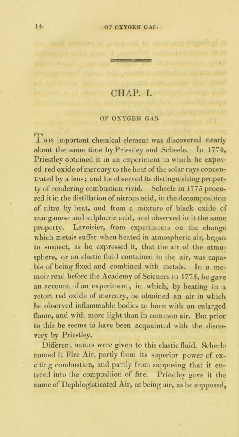 CHAP. I. OF OXYGEN GAS. 1 HIS important chemical element was discovered nearly about the same time by Priestley and Scheele. In 1774-, Priestley obtained it in an experiment in which he expos- ed red oxide of mercury to the heat of the solar rays concen- trated by a lens; and he observed its distinguishing proper- ty of rendering combustion vivid. Scheele in 1775 piocu- red it in the distillation of nitrous acid, in the decomposition of nitre by heat, and from a mixture of black oxide of manganese and sulphuric acid, and observed in it the same property. Lavoisier, from experiments on the change which metals suffer when heated in atmospheric air, began to suspect, as he expressed it, that the air of the atmo- sphere, or an elastic fluid contained in the air, was capa- ble of being fixed and combined with metals. In a me- moir read before the Academy of Sciences in 1775, he gave an account of an experiment, in which, by heating in a retort red oxide of mercury, he obtained an air in which he observed inflammable bodies to burn with an enlarged O flame, and with more light than in common air. But prior to this he seems to have been acquainted with the disco- very by Priestley. Different names were given to this elastic fluid. Scheclc named it Fire Air, partly from its superior power of ex- citing combustion, and partly from supposing that it en- tered into the composition of fire. Priestley gave it the name of Dephlogisticatcd Air, as being air, as he supposed.