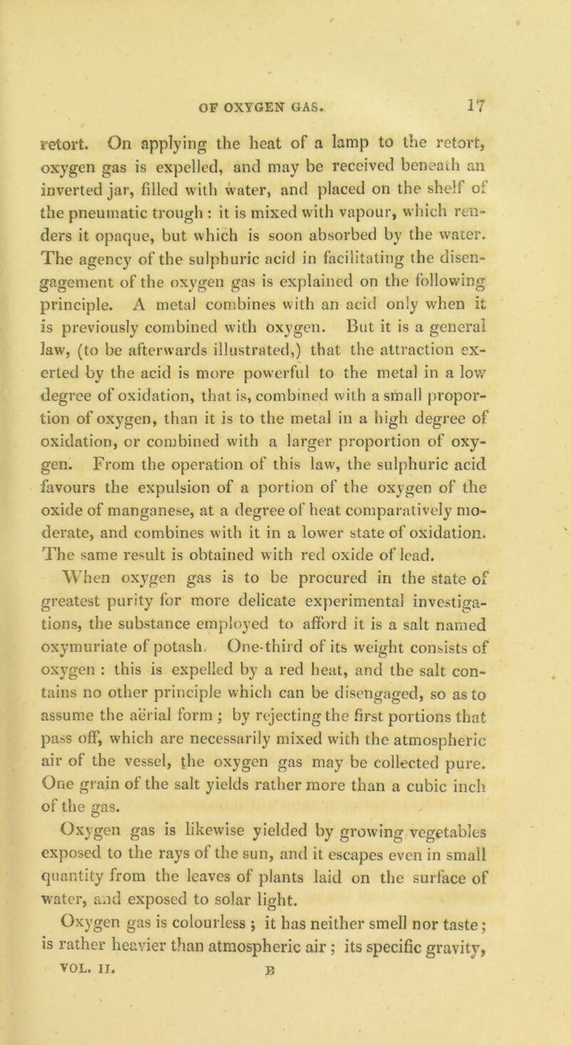 retort. On applying the heat of a lamp to the retort, oxygen gas is expelled, and may be received beneath an inverted jar, filled with water, and placed on the shelf of the pneumatic trough : it is mixed with vapour, w Inch ren- ders it opaque, but which is soon absorbed by the water. The agenc}' of the sulphuric acid in facilitating the disen- gagement of the oxygen gas is explained on the following principle. A metal combines with an acid only when it is previously combined with oxygen. But it is a general law, (to be afterwards illustrated,) that the attraction ex- erted by the acid is more powerful to the metal in a lov,’' degree of oxidation, that is, combined w'ith a small [)ropor- tion of oxygen, than it is to the metal in a high degree of oxidation, or combined with a larger proportion of oxy- gen. From the operation of this law, the sulphuric acid favours the expulsion of a portion of the oxygen of the oxide of manganese, at a degree of heat comparatively mo- derate, and combines with it in a lower state of oxidation. The same result is obtained with red oxide of lead. When oxygen gas is to be procured in the state of greatest purity for more delicate experimental investiga- tions, the substance employed to afibrd it is a salt named oxymuriate of potash. One-third of its weight consists of oxygen : this is expelled by a red heat, and the salt con- tains no other principle which can be disengaged, so as to assume the aerial form ; by rejecting the first portions that pass off, which are necessarily mixed with the atmospheric air of the vessel, the oxygen gas may be collected pure. One grain of the salt yields rather more than a cubic inch of the gas. Oxygen gas is likewise yielded by growing vegetables exposed to the rays of the sun, and it escapes even in small quantity from the leaves of plants laid on the surface of water, and exposed to solar light. Oxygen gas is colourless ; it has neither smell nor taste; is rather heavier than atmospheric air; its specific gravity, VOL. II. B