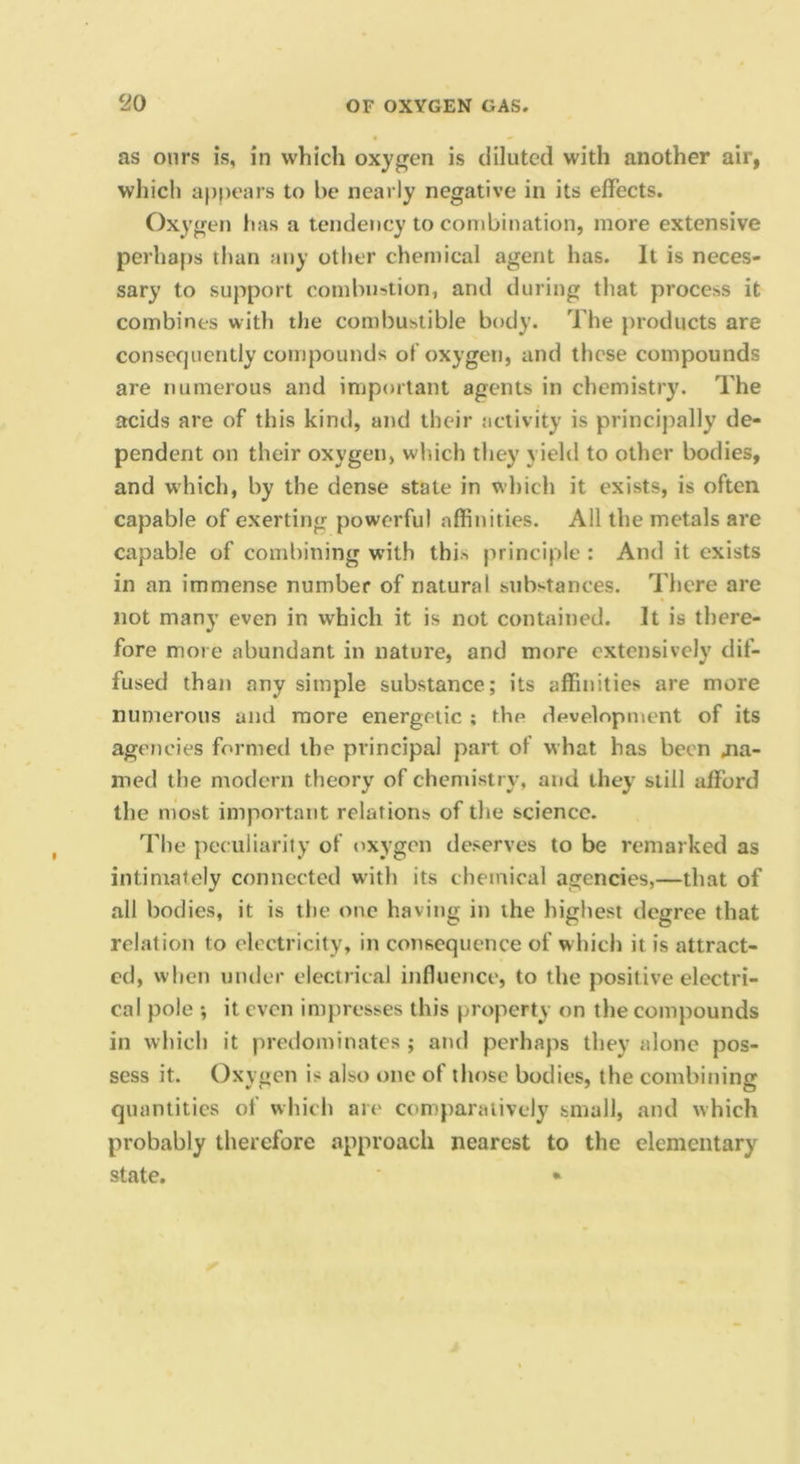 as ours is, in which oxygen is diluted with another air, which a})f)ears to be nearly negative in its effects. Oxygen has a tendency to combination, more extensive perhaps than any other chemical agent has. It is neces- sary to support combustion, and during that process it combines with the combustible body. The products are consecjiiently compounds of oxygen, and these compounds are numerous and important agents in chemistry. The acids are of this kind, and their activity is principally de- pendent on their oxygen, which they yield to other bodies, and which, by the dense stale in which it exists, is often capable of exerting powerful affinities. All the metals are capable of combining with this principle : And it exists in an immense number of natural substances. There are not many even in which it is not contained. It is there- fore more abundant in nature, and more extensively dif- fused than any simple substance; its affinities are more numerous and more energetic ; thp development of its agencies formed the principal part of what has been 41a- med the modern theory of chemistry, and they still afford the most important relations of the science. I’lie peculiarity of oxygen deserves to be remarked as intimately connected with its chemical agencies,—that of all bodies, it is the one having in the highest degree that relation to electricity, in consequence of which it is attract- ed, when under electrical influence, to the positive electri- cal pole *, it even impresses this property on the compounds in which it predominates ; and perhaps they alone pos- sess it. Oxygen is also one of those bodies, the combining quantities of which are comparatively small, and which probably therefore approach nearest to the elementary state. «i