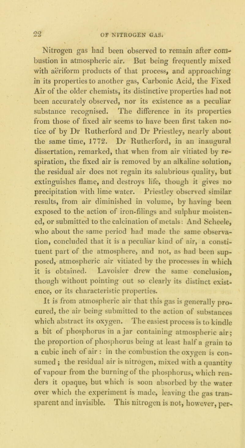 Nitrogen gas had been observed to remain after com- bustion in atmospheric air. But being frequently mixed with atu’iform products of that process, and approaching in its properties to another gas, Carbonic Acid, the Fixed Air of the older chemists, its distinctive properties had not been accurately observed, nor its existence as a peculiar substance recognised. The difference in its properties from those of fixed air seems to have been first taken no- tice of by Dr Rutherford and Dr Priestley, nearly about the same time, 1772. Dr Rutherford, in an inaugural dissertation, remarked, that when from air vitiated by re- spiration, the fixed air is removed by an alkaline solution, the residual air does not regain its salubrious quality, but extinguishes flame, and destroys life, though it gives no precipitation with lime water. Priestley observed similar results, from air diminished in volume, by having been exposed to the action of iron-filings and sulphur moisten- ed, or submitted to the calcination of metals: And Scheele, who about the same period had made the same observa- tion, concluded that it is a peculiar kind of air, a consti- tuent part of the atmosphere, and not, as had been sup- posed, atmospheric air vitiated by the processes in which it is obtained. Lavoisier drew the same conclusion, though without pointing out so clearly its distinct exist- ence, or its characteristic properties. It is from atmospheric air that this gas is generally pro- cured, the air being submitted to the action of substances which abstract its oxygen. The easiest process is to kindle a bit of phosphorus in ajar containing atmospheric air; the proportion of phosphorus being at least half a grain to a cubic inch of air : in the combustion the oxygen is con- sumed ; the residual air is nitrogen, mixed with a quantity of vapour from the burning of the phosphorus, which ren- ders it opaque, but which is soon absorbed by the water over which the experiment is made, leaving the gas tran- sparent and invisible. This nitrogen is not, however, per-