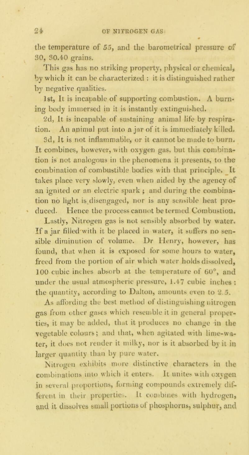the temperature of 55, and the barometrical pressure of 30, 30.4-0 grains. Tills gas has no striking property, physical or chemical, by which it can be characterized : it is distinguished rather by negative qualities. 1st, It is incapable of supporting combustion. A burn- ing body immersed in it is instantly extingui>hed. 2d, It is incapable of sustaining animal life by respira- tion. An animal put into ajar of it is immediately killed. 3d, It is not inflammable, or it cannot be made to burn. It combines, however, with oxygen gas. but this combina- tion is not analogous in the phenomena it presents, to the combination of combustible bodies with that principle. It takes place very slow ly, even w hen aided by the agency of an ignited or an electric spark ; and during the combina- tion no light is disengaged, nor is any sensible heat pro- duced. Hence the process cannot be termed Combustion. Lastly, Nitrogen gas is not sensibly absorbed by water. If ajar filled'with it be placed in water, it suffers no sen- sible diminution of volume. Dr Henry, however, has found, that when it is exposed for some hours to water, freed from the portion of air which water holds dissolved, 100 cubic indies absorb at the temperature of 60°, and under the usual atmospheric pressure, 1.47 cubic inches: the (juantity, according to Dalton, amounts even to 2.5. As affording the best method of ilistinguishing nitrogen gas from other gases whicli resemble it in general proper- ties, it may be added, that it produces no change in the vegetable colours; and that, when agitated with lime-wa- ter, it does not render it milky, nor is it absorbed by it in larger (juantity than by pure water. Nitroiten exliiliits more distinctive characters in the combinations into which it enters. It unites with oxygen in several pioportions, forming comjKuinds exircmely dif- ferent in their jiropertie.. It combines with hydrogen, and it dissolves small portions of phosphorus, sulphur, and