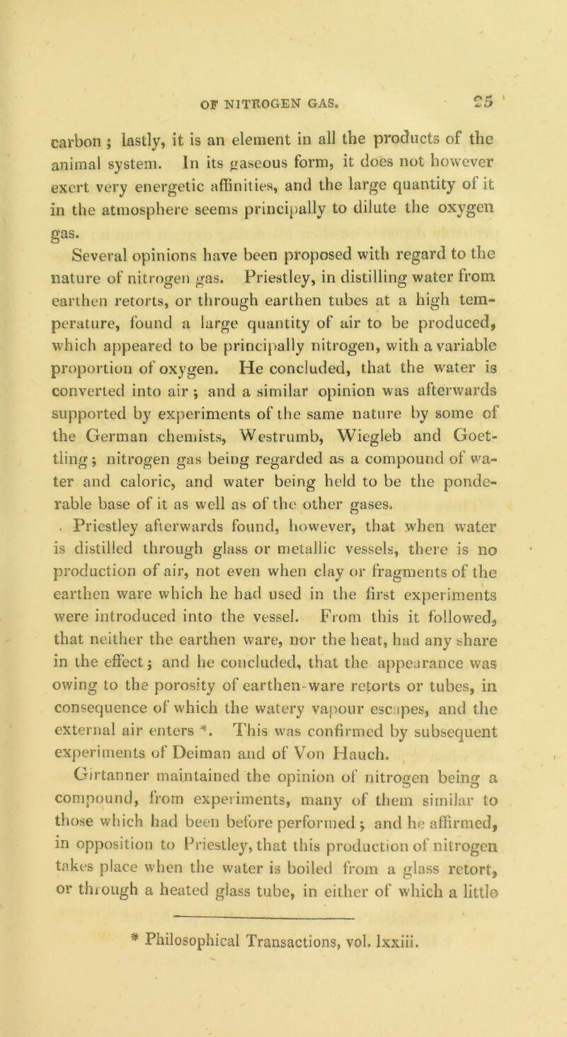 or; ' carbon ; lastly, it is an element in all the products of the animal system. In its gaseous form, it does not however exert very energetic affinities, and the large quantity of it in the atmosphere seems principally to dilute the oxygen gas. Several opinions have been proposed with regard to the nature of nitrogen gas. Priestley, in distilling water from earthen retorts, or through earthen tubes at a high tem- perature, found a large quantity of uir to be produced, which appeared to be princij)ally nitrogen, with a variable proportion of oxygen. He concluded, that the water is converted into air ; and a similar opinion was afterwards supported by experiments of the same nature by some of the German chemists, Westrumb, Wiegleb and Goet- tling j nitrogen gas being regarded as a compound of wa- ter and caloric, and water being held to be the ponde- rable base of it as well as of the other gases. . Priestley afterwards found, however, that when water is distilled through glass or metallic vessels, there is no production of air, not even when clay or fragments of the earthen ware which he had used in the first experiments were introduced into the vessel. From this it followed, that neither the earthen ware, nor the heat, had any share in the effect j and he concluded, that the appearance was owing to the porosity of earthen-ware retorts or tubes, in consequence of which the watery vapour escapes, and the external air enters This was confirmed by subsequent experiments of Deiman and of V'^on Hauch. Girtanner maintained the opinion of nitrogen being a compound, from experiments, many of them similar to those which had been before performed •, and he affirmed, in opposition to Priestley, that this production of nitrogen takes place when the water is boiled from a glass retort, or thiough a heated glass tube, in either of which a little * Philosophical Transactions, vol. Ixxiii.