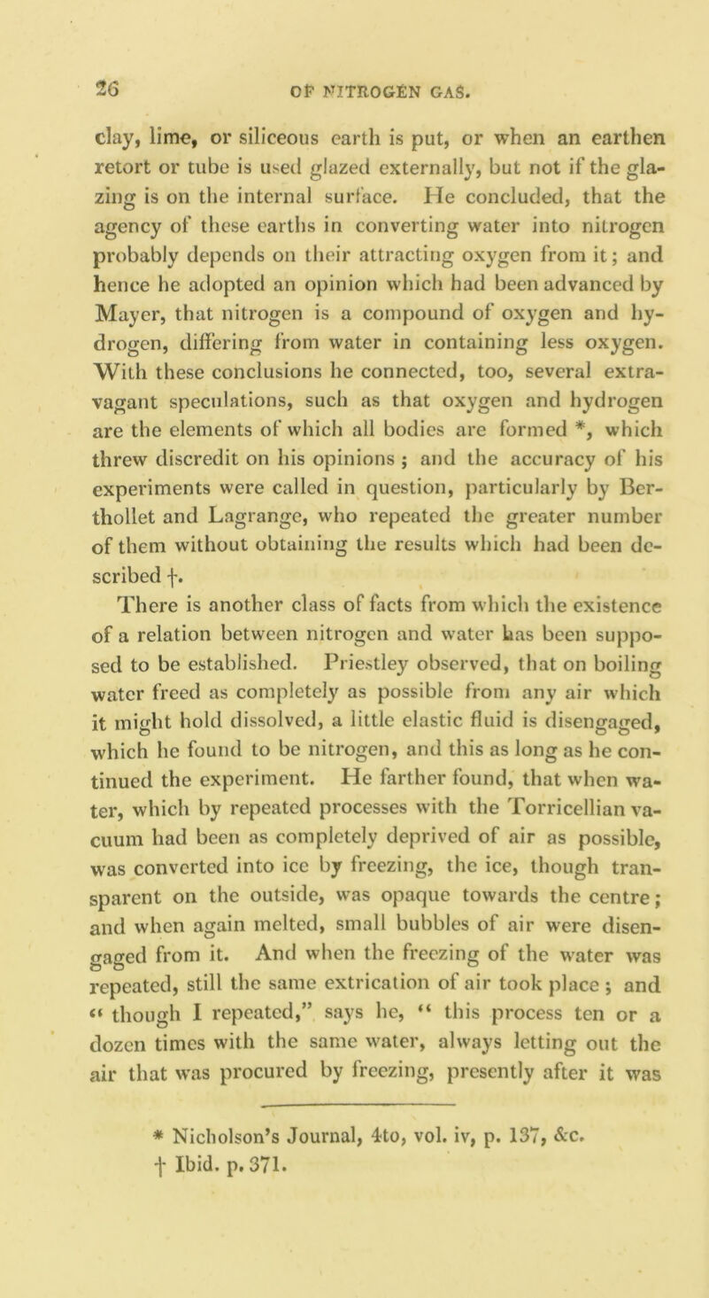 clay, lime, or siliceous earth is put, or when an earthen retort or tube is used glazed externally, but not if the gla- zing is on the internal surface. He concluded, that the agency of these earths in converting water into nitrogen probably depends on their attracting oxygen from it; and hence he adopted an opinion which had been advanced by Mayer, that nitrogen is a compound of oxygen and hy- drogen, differing from water in containing less oxygen. With these conclusions he connected, too, several extra- vagant speculations, such as that oxygen and hydrogen are the elements of which all bodies are formed *, which threw discredit on his opinions ; and the accuracy of his experiments were called in question, particularly by Ber- thollet and Lagrange, who repeated the greater number of them without obtaining the results which had been de- scribed f. Th ere is another class of facts from which the existence of a relation between nitrogen and water has been suppo- sed to be established. Priestley observed, that on boiling water freed as completely as possible from any air which it might hold dissolved, a little elastic fluid is disengaged, which he found to be nitrogen, and this as long as he con- tinued the experiment. He farther found, that when wa- ter, which by repeated processes with the Torricellian va- cuum had been as completely deprived of air as possible, was converted into ice by freezing, the ice, though tran- sparent on the outside, was opaque towards the centre; and when again melted, small bubbles of air were disen- gaged from it. And when the freezing of the water was repeated, still the same extrication of air took place ; and “ though I repeated,” says he, “ this process ten or a dozen times with the same water, always letting out the air that was procured by freezing, presently after it was * Nicholson’s Journal, 4to, vol. iv, p. 137, &c. f Ibid, p, 371.