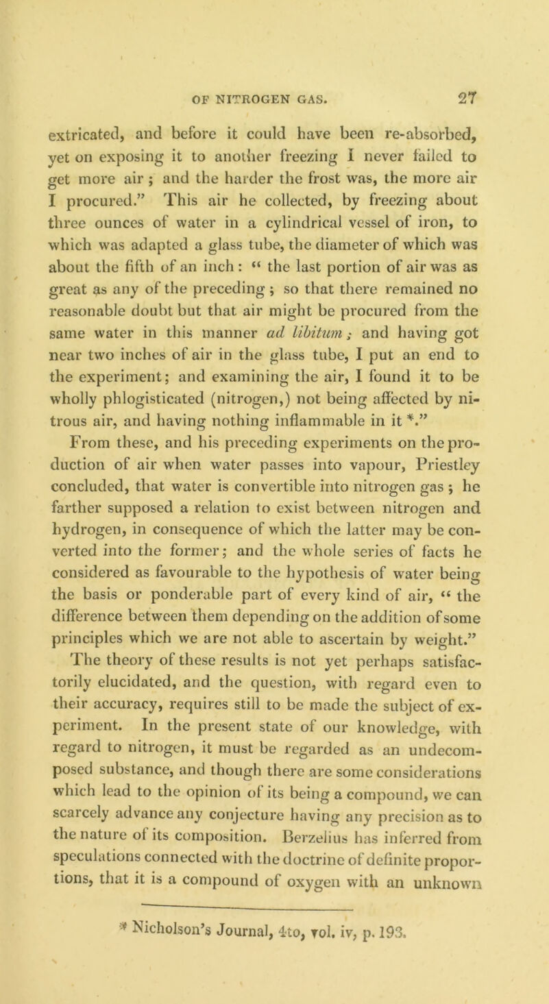 extricated, and before it could have been re-absorbed, yet on exposing it to anoiher freezing I never tailed to get more air ; and the harder the frost was, the more air I procured.” This air he collected, by freezing about three ounces of water in a cylindrical vessel of iron, to which was adapted a glass tube, the diameter of which was about the fifth of an inch: “ the last portion of air was as great as any of the preceding ; so that there remained no reasonable doubt but that air might be procured from the same water in this manner ad libitum; and having got near two inches of air in the glass tube, I put an end to the experiment; and examining the air, I found it to be wholly phlogisticated (nitrogen,) not being affected by ni- trous air, and having nothing inflammable in it From these, and his preceding experiments on the pro- duction of air when water passes into vapour, Priestley concluded, that water is convertible into nitrogen gas ; he farther supposed a relation to exist between nitrogen and hydrogen, in consequence of which the latter may be con- verted into the former; and the whole series of facts he considered as favourable to the hypothesis of water being the basis or ponderable part of every kind of air, “ the difference between them depending on the addition of some principles which we are not able to ascertain by weight.” The theory of these results is not yet perhaps satisfac- torily elucidated, and the question, with regard even to their accuracy, requires still to be made the subject of ex- periment. In the present state of our knowledge, with regard to nitrogen, it must be regarded as an undecom- posed substance, and though there are some considerations which lead to the opinion ol its being a compound, we can scarcely advance any conjecture having any precision as to the nature ot its composition. Berzelius has inferred from speculations connected with the doctrine of definite propor- tions, that it is a compound of oxygen with an unknown Nicholson’s Journal, 4to, toI, iv, p. 193.