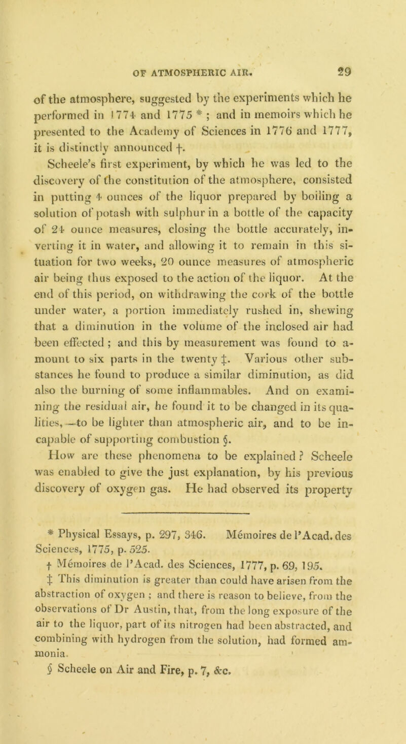 of the atmosphere, suggested by the experiments which he performed in 1774' and 1775 * * * § ; and in memoirs w hich he presented to tiie Academy of Sciences in 1776 and 1777, it is distinctly announced f. Scheeie’s first experiment, by which he was led to the discovery of the constitution of the atmosphere, consisted in putting 4 ounces of the liquor prepared by boiling a solution of potash with sulphur in a bottle of the capacity of 21 ounce measures, closing the bottle accurately, in- vertintT it in water, and allowing it to remain in this si- tuation for two weeks, 20 ounce measures of atmospheric air being thus exposed to the action of the liquor. At the end of this period, on withdrawing the cork of the bottle under water, a portion immediately rushed in, shewing that a diminution in the volume of the inclosed air had been effected ; and this by measurement was found to a- mount to six parts in the twenty Various other sub- stances he found to produce a similar diminution, as did also the burning of some inflammables. And on exami- ning the residual air, he found it to be changed in its qua- lities, —to be lighter than atmospheric air, and to be in- capable of supporting combustion §. How are these phenomena to be explained ? Scheele was enabled to give the just explanation, by his previous discovery of oxygen gas. He had observed its property * Physical Essays, p. 297, 34;6. Memoires de PAcad. des Sciences, 1775, p. 525. f Memoires de PAcad. des Sciences, 1777, p. 69, 195. if This diminution is greater than could have arisen from the abstraction of oxygen ; and there is reason to believe, from the observations ot Dr Austin, that, from the long exposure of the air to the liquor, part of its nitrogen had been abstracted, and combining with hydrogen from the solution, had formed am- monia.