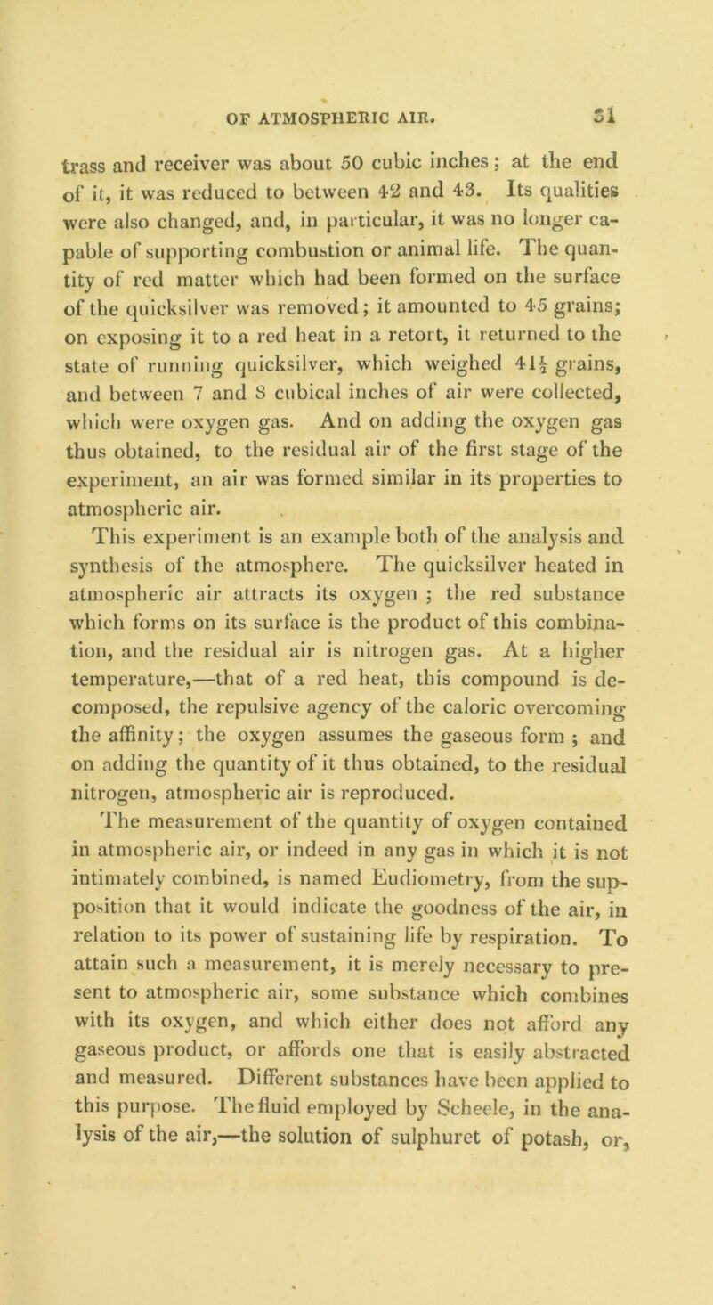 trass and receiver was about 50 cubic inches ; at the end of it, it was reduced to between 4-2 and 43. Its qualities were also changed, and, in particular, it was no longer ca- pable of supporting combustion or animal life. The quan- tity of red matter which had been formed on the surface of the quicksilver was removed; it amounted to 45 grains; on exposing it to a red heat in a retort, it returned to the state of running quicksilver, which weighed 41^ grains, and between 7 and 8 cubical inches of air were collected, which were oxygen gas. And on adding the oxygen gas thus obtained, to the residual air of the first stage of the experiment, an air was formed similar in its properties to atmospheric air. This experiment is an example both of the analysis and synthesis of the atmosphere. The quicksilver heated in atmospheric air attracts its oxygen ; the red substance w'hich forms on its surface is the product of this combina- tion, and the residual air is nitrogen gas. At a higher temperature,—that of a red heat, this compound is de- composed, the repulsive agency of the caloric overcoming the affinity; the oxygen assumes the gaseous form ; and on adding the quantity of it thus obtained, to the residual nitrogen, atmospheric air is reproduced. The measurement of the quantity of oxygen contained in atmospheric air, or indeed in any gas in which it is not intimately combined, is named Eudiometry, from the sup- position that it would indicate the goodness of the air, in relation to its power of sustaining life by respiration. To attain such a measurement, it is merely necessary to pre- sent to atmospheric air, some substance which combines with its oxygen, and which either does not afford any gaseous product, or affords one that is easily abstracted and measured. Different substances have been applied to this purpose. The fluid employed by Scheele, in the ana- lysis of the air,—the solution of sulphuret of potash, or.