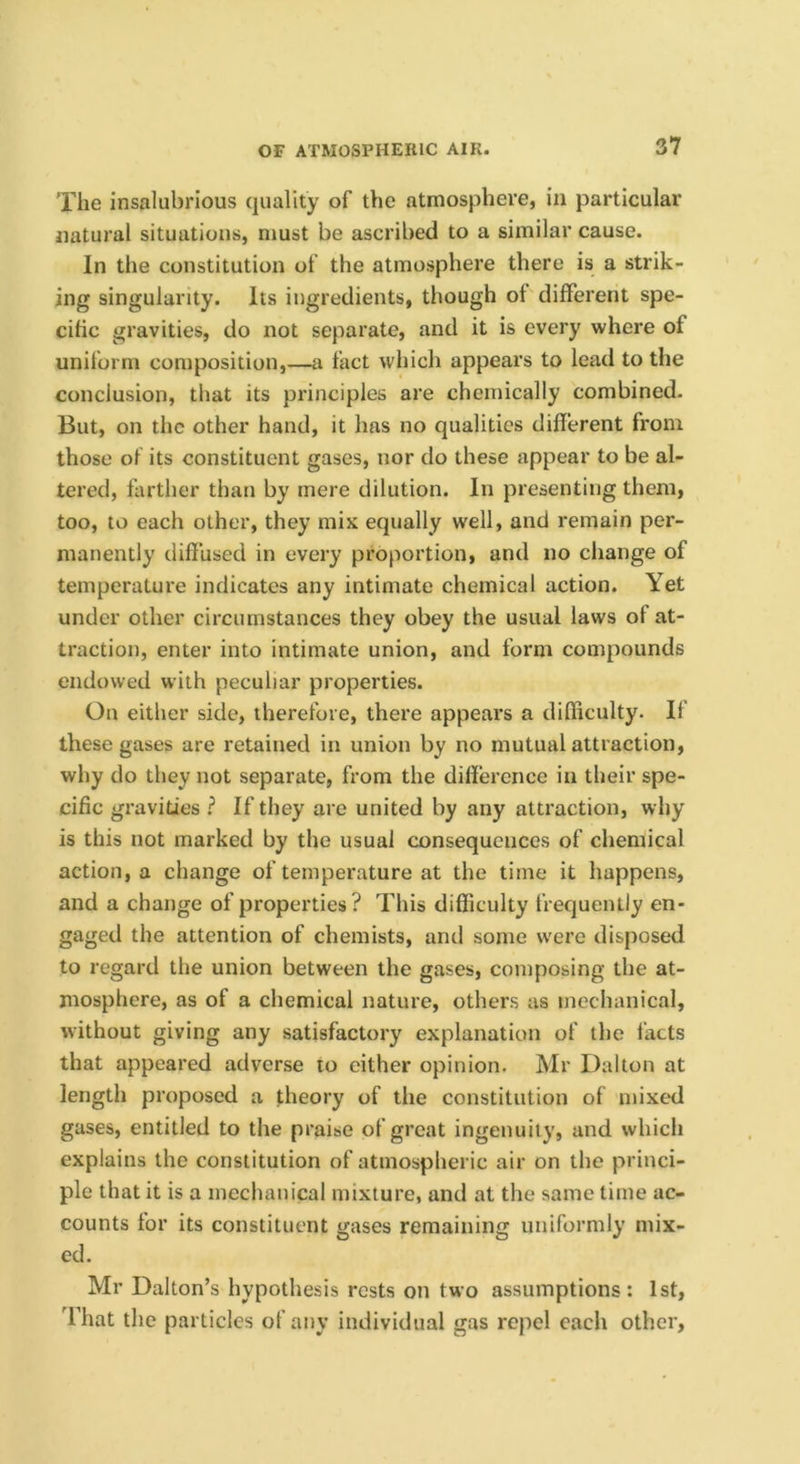 The insalubrious quality of the atmosphere, in particular natural situations, must be ascribed to a similar cause. In the constitution of the atmosphere there is a strik- ing singularity. Its ingredients, though ol different spe- cific gravities, do not separate, and it is every where of uniform composition,—a fact which appears to lead to the conclusion, that its principles are chemically combined. But, on the other hand, it has no qualities different from those of its constituent gases, nor do these appear to be al- tered, farther than by mere dilution. In presenting them, too, to each other, they mix equally well, and remain per- manently tlifiiised in every proportion, and no change of temperature indicates any intimate chemical action. Yet under other circumstances they obey the usual laws of at- traction, enter into intimate union, and form compounds endowed with peculiar properties. On either side, therefore, there appears a difficulty. If these gases are retained in union by no mutual attraction, why do they not separate, from the diffei’ence in their spe- cific gravities ? If they are united by any attraction, why is this not marked by the usual consequences of chemical action, a change of temperature at the time it happens, and a change of properties? This difficulty frequently en- gaged the attention of chemists, and some w'ere disposed to regard the union between the gases, composing the at- mosphere, as of a chemical nature, others as mechanical, without giving any satisfactory explanation of the I’acts that appeared adverse to either opinion. Mr Dalton at length proposed a theory of the constitution of mixed gases, entitled to the praise of great ingenuity, and which explains the constitution of atmospheric air on the princi- ple that it is a mechanical mixture, and at the same time ac- counts for its constituent gases remaining uniformly mix- ed. Mr Dalton’s hypothesis rests on two assumptions: 1st, 'fhat the particles of any individual gas repel each other.