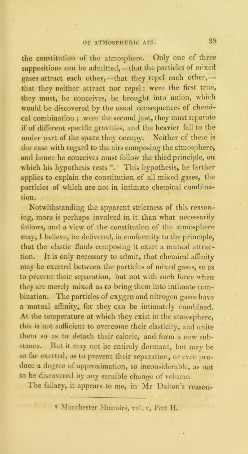 the constitution of the atmosphere. Only one of three suppositions can be admitted,—that the particles of mixed gases attract each other,—that they repel each other,— that they neither attract nor repel: were the first true, they must, he conceives, be brought into union, which would be discovered by the usual consequences of chemi- cal combination *, were the second just, they must separate if of different specific gravities, and the heavier fall to the under part of the space they occupy. Neither of these is the case with regard to the airs composing the atmosphere, and hence he conceives must follow the third principle, on which his hypothesis rests *.' This hypothesis, he farther applies to explain the constitution of all mixed gases, the particles of which are not in intimate chemical combina- tion. Notwithstanding the apparent strictness of this reason- ing, more is perhaps involved in it than what necessarily follows, and a view of the constitution of the atmosphere may, I believe, be delivered, in conformity to the principle, that the elastic fluids composing it exert a mutual attrac- tion. It is only necessary to admit, that chemical affinity may be exerted between the particles of mixed gases, so as to prevent their separation, but not with such force when they are merely mixed as to bring them into intimate com- bination. The particles of oxygen and nitrogen gases have a mutual affinity, for they can be intimately combined. At the temperature at which they exist in the atmosphere, this is not sufficient to overcome their elasticity, and unite them so as to detach their caloric, and form a new sub- stance. But it may not be entirely dormant, but may be so far exerted, as to prevent their separation, or even pro- duce a degree of approximation, so inconsiderable, as not to be discovered by any sensible change of volume. The fallacy, it appears to mo, in Mr Dalion’s reasoii- ^ Manchester iMemoirs, voh. v, Part II.