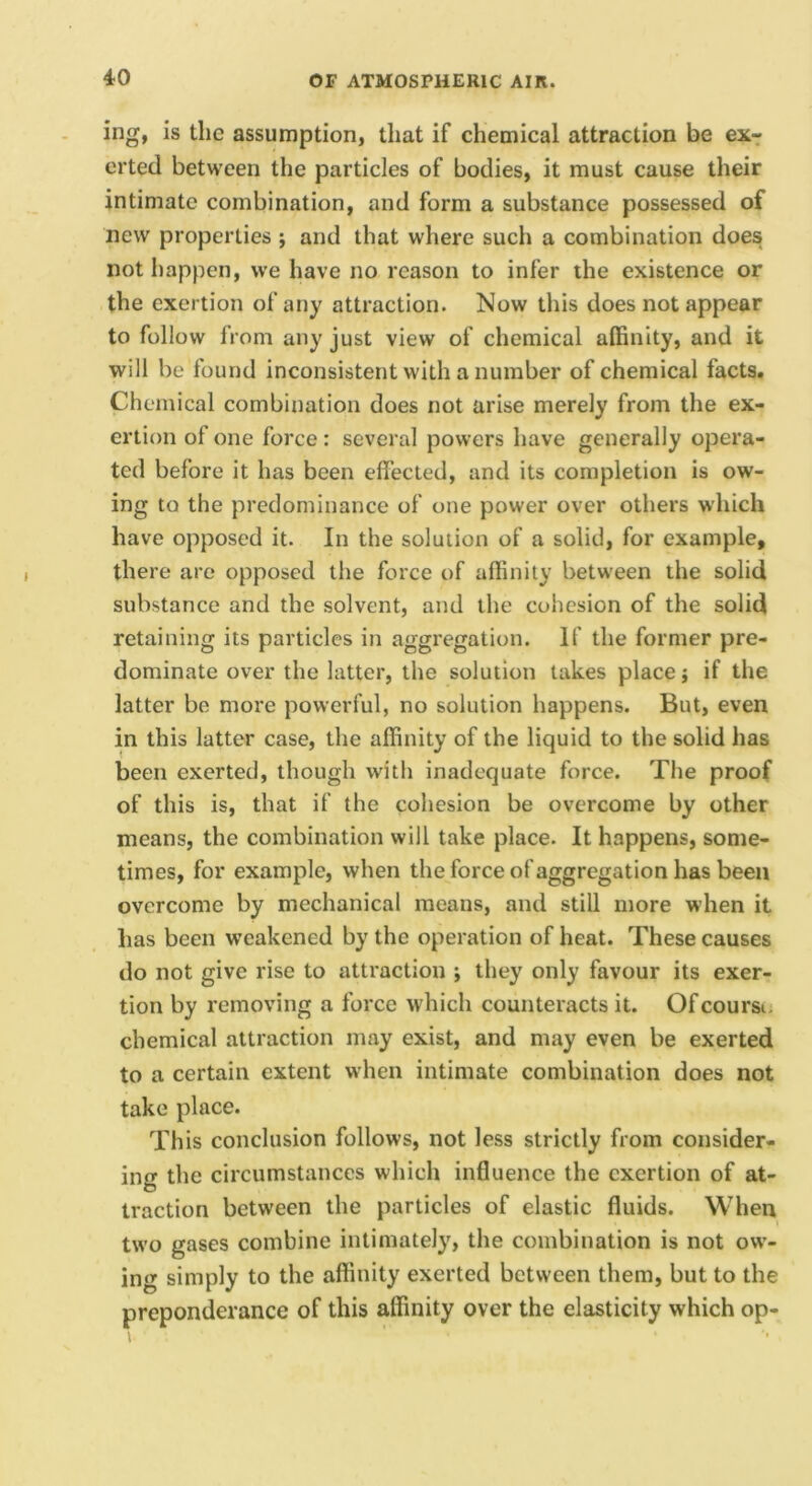ing, is the assumption, that if chemical attraction be ex-: crted between the particles of bodies, it must cause their intimate combination, and form a substance possessed of new properties ; and that where such a combination does not liappen, we have no reason to infer the existence or the exertion of any attraction. Now this does not appear to follow from any just view of chemical affinity, and it will be found inconsistent with a number of chemical facts. Chemical combination does not arise merely from the ex- ertion of one force: several powers have generally opera- ted before it has been effected, and its completion is ow- ing to the predominance of one power over others which have opposed it. In the solution of a solid, for example, there are opposed the force of affinity between the solid substance and the solvent, and the cohesion of the solid retaining its particles in aggregation. If the former pre- dominate over the latter, the solution takes place j if the latter be more powerful, no solution happens. But, even in this latter case, the affinity of the liquid to the solid has been exerted, though with inadequate force. The proof of this is, that if the cohesion be overcome by other means, the combination will take place. It happens, some- times, for example, when the force ofaggregation has been overcome by mechanical means, and still more when it has been weakened by the operation of heat. These causes do not give rise to attraction ; they only favour its exer- tion by removing a force which counteracts it. Ofeoursu chemical attraction may exist, and may even be exerted to a certain extent when intimate combination does not take place. Th is conclusion follows, not less strictly from consider- ing the circumstances which inHuence the exertion of at- traction between the particles of elastic fluids. When two gases combine intimately, the combination is not ow- ing simply to the affinity exerted between them, but to the preponderance of this affinity over the elasticity which op-