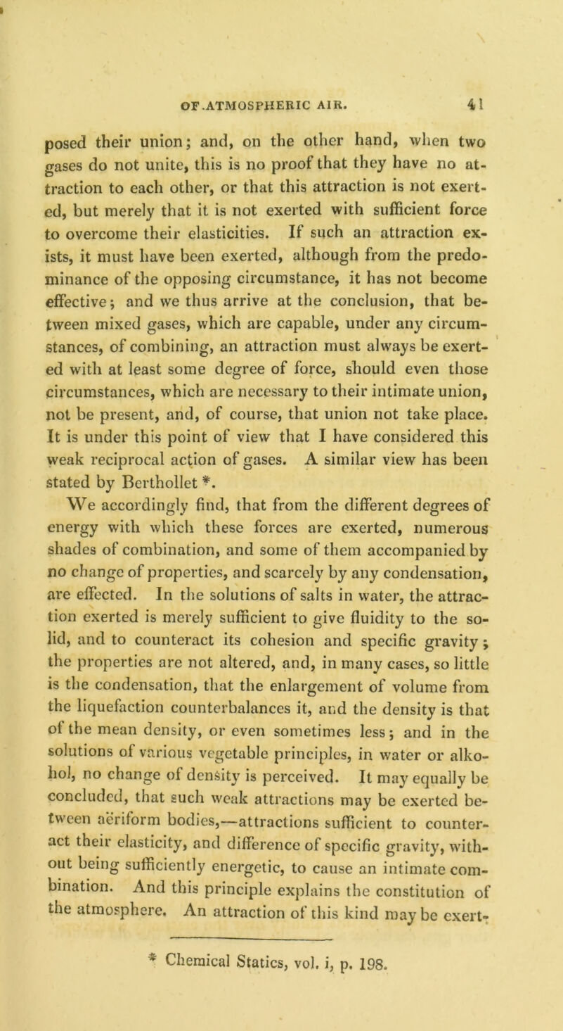 posed their union; and, on the other hand, when two gases do not unite, this is no proof that they have no at- traction to each other, or that this attraction is not exert- ed, but merely that it is not exerted with sufficient force to overcome their elasticities. If such an attraction ex- ists, it must have been exerted, although from the predo- minance of the opposing circumstance, it has not become effective; and we thus arrive at the conclusion, that be- tween mixed gases, which are capable, under any circum- stances, of combining, an attraction must always be exert- ed with at least some degree of force, should even those circumstances, which are necessary to their intimate union, not be present, and, of course, that union not take place. It is under this point of view that I have considered this weak reciprocal action of gases. A similar view has been stated by Berthollet *. We accordingly find, that from the different degrees of energy with which these forces are exerted, numerous shades of combination, and some of them accompanied by no change of properties, and scarcely by any condensation, are effected. In the solutions of salts in water, the attrac- tion exerted is merely sufficient to give fluidity to the so- lid, and to counteract its cohesion and specific gravity ; the properties are not altered, and, in many cases, so little is the condensation, that the enlargement of volume from the liquefaction counterbalances it, and the density is that of the mean density, or even sometimes less; and in the solutions of various vegetable principles, in water or alko- hol, no change of density is perceived. It may equally be concluded, that such weak attractions may be exerted be- tween aeriform bodies,—attractions sufficient to counter- act their elasticity, and difference of specific gravity, w’ith- out being sufficiently energetic, to cause an intimate com- bination. And this principle explains the constitution of the atmosphere. An attraction of this kind may be cxert- * Chemical Statics, vol. i, p. 198.