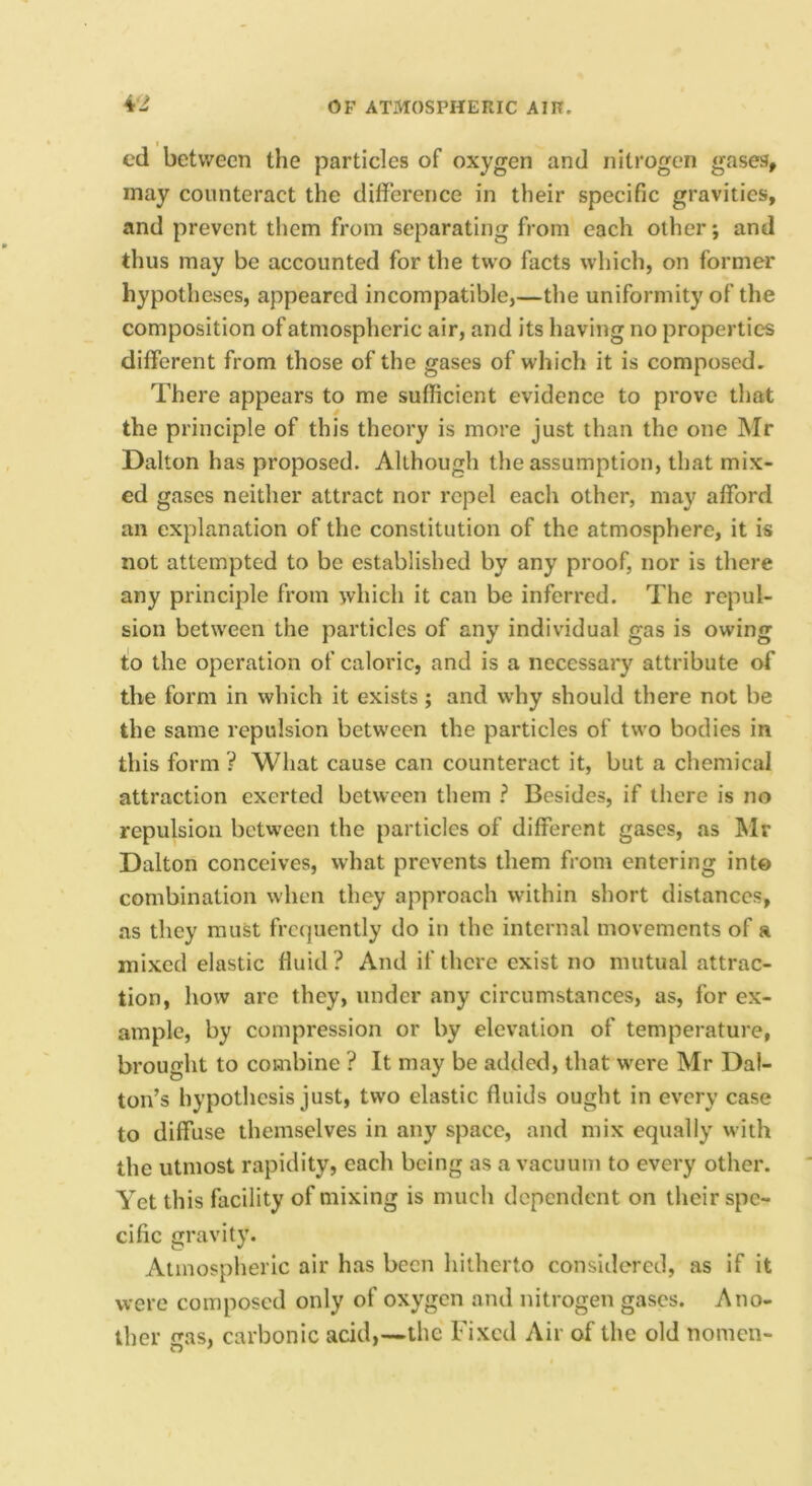 cd between the particles of oxygen and nitrogen gases, may counteract the difference in their specific gravities, and prevent them from separating from each other; and thus may be accounted for the two facts which, on former hypotheses, appeared incompatible,—the uniformity of the composition of atmospheric air, and its having no properties different from those of the gases of which it is composed. There appears to me sufficient evidence to prove that the principle of this theory is more just than the one Mr Dalton has proposed. Although the assumption, that mix- ed gases neither attract nor repel each other, may afford an explanation of the constitution of the atmosphere, it is not attempted to be established by any proof, nor is there any principle from which it can be inferred. The repul- sion between the particles of any individual gas is owing t!o the operation of caloric, and is a necessary attribute of the form in which it exists; and why should there not be the same repulsion between the particles of two bodies in this form ? What cause can counteract it, but a chemical attraction exerted between them ? Besides, if there is no repulsion between the particles of different gases, as Mr Dalton conceives, what prevents them from entering into combination when they approach within short distances, as they must frequently do in the internal movements of a mixed elastic fluid? And if there exist no mutual attrac- tion, how arc they, under any circumstances, as, for ex- ample, by compression or by elevation of temperature, brought to combine ? It may be added, that were Mr Dal- ton’s hypothesis just, two elastic fluids ought in every case to diffuse themselves in any space, and mix equally with the utmost rapidity, each being as a vacuum to every other. Yet this facility of mixing is much dependent on their spe- cific gravity. Atmosplieric air has been hitherto consiilcrcd, as if it were composed only of oxygen and nitrogen gases. Ano- ther gas, carbonic acid,—the Fixed Air of the old nomen-