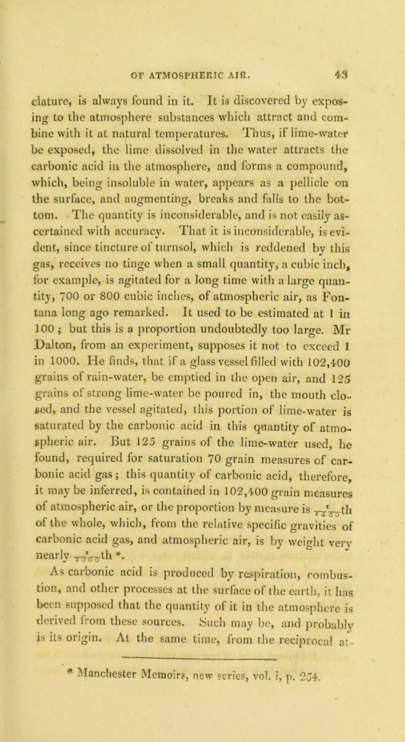 \ clature, is always found in it. It is discovered by expos- ing to the atmosphere substances which attract and com- bine with it at natural temperatures. Thus, if lime-water be exposed, the lime dissolved in the water attracts the carbonic acid in the atmosphere, and forms a compound, which, being insoluble in water, appears as a pellicle on the surface, and augmenting, breaks and hills to the bot- tom. The quantity is inconsiderable, and is not easily as- certained with accuracy. That it is inconsiderable, is evi- dent, since tincture of turnsol, which is reddened by this gas, receives no tinge when a small quantity, a cubic inch, for example, is agitated for a long time with a large quan- tity, 700 or 800 cubic inches, of atmospheric air, as Fon- tana long ago remarked. It used to be estimated at 1 in 100 ; but this is a proportion undoubtedly too large. Mr Dalton, from an experiment, supposes it not to exceed 1 in 1000. He finds, that if a glass vessel filled with 102,400 grains of rain-water, be emptied in the open air, and 125 grains of strong lime-water be poured in, the mouth clo- sed, and the vessel agitated, this portion of lime-water is saturated by the carbonic acid in this quantity of atmo- spheric air. But 125 grains of the lime-water used, he found, required for saturation 70 grain measures of car- bonic acid gas ; this quantity of carbonic acid, therefore, it may be inferred, is contained in 102,400 grain measures of atmospheric air, or the proportion by measure is of the whole, which, from the relative specific gravities of carbonic acid gas, and atmospheric air, is by weight verv nearly th As carbonic acid is produced by respiration, combus- tion, and other processes at the surface of the earth, it has been supposed that the quantity of it in the atmosphere is derived from these sources. Such may be, and probably is its origin. At the same time, from the reciprocal at- * Manchester Memoirs, new series, vol. i, p. 254.